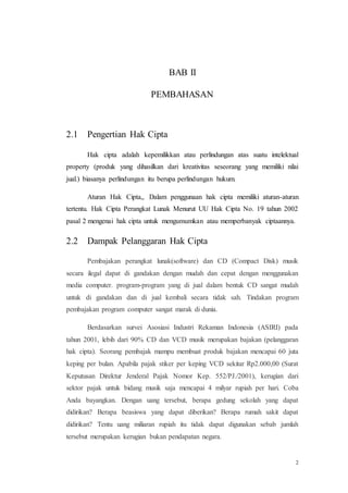 2
BAB II
PEMBAHASAN
2.1 Pengertian Hak Cipta
Hak cipta adalah kepemilikkan atau perlindungan atas suatu intelektual
property (produk yang dihasilkan dari kreativitas seseorang yang memiliki nilai
jual.) biasanya perlindungan itu berupa perlindungan hukum.
Aturan Hak Cipta,, Dalam penggunaan hak cipta memiliki aturan-aturan
tertentu. Hak Cipta Perangkat Lunak Menurut UU Hak Cipta No. 19 tahun 2002
pasal 2 mengenai hak cipta untuk mengumumkan atau memperbanyak ciptaannya.
2.2 Dampak Pelanggaran Hak Cipta
Pembajakan perangkat lunak(software) dan CD (Compact Disk) musik
secara ilegal dapat di gandakan dengan mudah dan cepat dengan menggunakan
media computer. program-program yang di jual dalam bentuk CD sangat mudah
untuk di gandakan dan di jual kembali secara tidak sah. Tindakan program
pembajakan program computer sangat marak di dunia.
Berdasarkan survei Asosiasi Industri Rekaman Indonesia (ASIRI) pada
tahun 2001, lebih dari 90% CD dan VCD musik merupakan bajakan (pelanggaran
hak cipta). Seorang pembajak mampu membuat produk bajakan mencapai 60 juta
keping per bulan. Apabila pajak stiker per keping VCD sekitar Rp2.000,00 (Surat
Keputusan Direktur Jenderal Pajak Nomor Kep. 552/PJ./2001), kerugian dari
sektor pajak untuk bidang musik saja mencapai 4 milyar rupiah per hari. Coba
Anda bayangkan. Dengan uang tersebut, berapa gedung sekolah yang dapat
didirikan? Berapa beasiswa yang dapat diberikan? Berapa rumah sakit dapat
didirikan? Tentu uang miliaran rupiah itu tidak dapat digunakan sebab jumlah
tersebut merupakan kerugian bukan pendapatan negara.
 