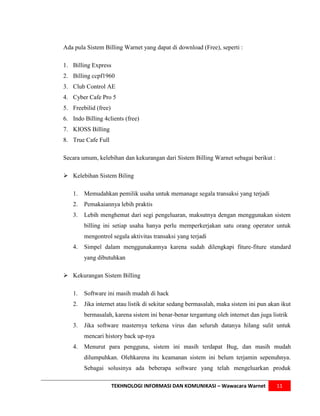 Ada pula Sistem Billing Warnet yang dapat di download (Free), seperti :

1. Billing Express
2. Billing ccpf1960
3. Club Control AE
4. Cyber Cafe Pro 5
5. Freebilid (free)
6. Indo Billing 4clients (free)
7. KIOSS Billing
8. True Cafe Full

Secara umum, kelebihan dan kekurangan dari Sistem Billing Warnet sebagai berikut :

 Kelebihan Sistem Biling

   1.   Memudahkan pemilik usaha untuk memanage segala transaksi yang terjadi
   2.   Pemakaiannya lebih praktis
   3.   Lebih menghemat dari segi pengeluaran, maksutnya dengan menggunakan sistem
        billing ini setiap usaha hanya perlu memperkerjakan satu orang operator untuk
        mengontrol segala aktivitas transaksi yang terjadi
   4.   Simpel dalam menggunakannya karena sudah dilengkapi fiture-fiture standard
        yang dibutuhkan

 Kekurangan Sistem Billing

   1.   Software ini masih mudah di hack
   2.   Jika internet atau listik di sekitar sedang bermasalah, maka sistem ini pun akan ikut
        bermasalah, karena sistem ini benar-benar tergantung oleh internet dan juga listrik
   3.   Jika software masternya terkena virus dan seluruh datanya hilang sulit untuk
        mencari history back up-nya
   4.   Menurut para pengguna, sistem ini masih terdapat Bug, dan masih mudah
        dilumpuhkan. Olehkarena itu keamanan sistem ini belum terjamin sepenuhnya.
        Sebagai solusinya ada beberapa software yang telah mengeluarkan produk

                      TEKHNOLOGI INFORMASI DAN KOMUNIKASI – Wawacara Warnet            11
 