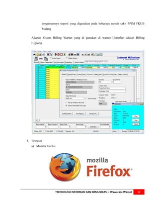 pengamannya seperti yang digunakan pada beberapa rumah sakit PPIM FKUB
           Malang

   Adapun Sistem Billing Warnet yang di gunakan di warnet HomeNet adalah Billing
   Explorer.




3. Browser
   a) Mozilla Firefox




                    TEKHNOLOGI INFORMASI DAN KOMUNIKASI – Wawacara Warnet   12
 