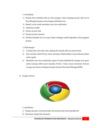 (+) Kelebihan:
   1) Banyak fitur tambahan add ons alias pengaya, ibarat kepingan puzzle, add ons ini
        bisa dibongkar pasang sesuai dengan kebutuhan user
   2) Bandel, cocok untuk membuka situs-situs multimedia
   3) Updatenya mudah
   4) Sistem security kuat
   5) Hemat resource memory
   6) Interface/tampilan lay out yang simple sehingga mudah digunakan oleh pengguna
        pemula


   (-) Kekurangan:
   1)   Loading lama saat mulai start, apalagi jika banyak add ons yang terinstal
   2)   Saat memulai mode Private, harus menutup terlebih dahulu semua halaman dalam
        mode regular
   3)   Membuka situs-situs multimedia seperti Youtube danMetacafe ataupun situs game
        online memang lebih cocok memakai Firefox. Untuk urusan download, browser
        ini juga oke karena terintegrasi dengan Internet Download Manager(IDM).



b) Google Chrome




   (+) Kelebihan:
   1) Ringan dan gesit, termasuk ketika start pertama kali dan berpindah tab
   2) Desainnya simpel dan minimalis

                    TEKHNOLOGI INFORMASI DAN KOMUNIKASI – Wawacara Warnet           13
 