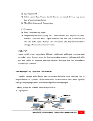 3) Updatenya mudah
          4) Sistem security kuat. Chrome dan Firefox saat ini menjadi browser yang paling
              kuat terhadap serangan hacker
          5) Memiliki webstore untuk fitur tambahan


          (-) Kekurangan:
          1) Statis, fiturnya kurang banyak
          2) Dengan tampilan interface yang luas, Chrome menurut saya sangat cocok untuk
              membuka situs-situs berita seperti eramuslim.com, detik.com, okezone.com dan
              situs-situs portal sejenis. Biasanya situs-situs tersebut lebih banyakcontent teksnya
              sehingga lebih mudah dalam membacanya.


      CATATAN :
      Alasan pemilik warnet menyediakan lebih dari satu browser adalah agar pengguna dapat
      mengakses interet dengan nyaman dan dapat memasukkan account pribadinya apabila lebih
      dari satu. Selain itu, pengguna juga dapat membuka beberapa situs yang diinginkanya
      sesuai dengan kebutuhan.



C. Jenis Topologi Yang Digunakan Pada HomeNet

      Topologi jaringan adalah bagian yang menjelaskan hubungan antar komputer yang di
   bangun berdasarkan kegunaan, keterbatasan resource dan keterbatasan biaya, berarti topologi-
   topologi jaringan yang ada bisa disesuaikan dengan keadaan di lapangan.

   Topologi jaringan ada beberapa bentuk sebagai berikut:
   1. Topologi Star




                         TEKHNOLOGI INFORMASI DAN KOMUNIKASI – Wawacara Warnet               14
 