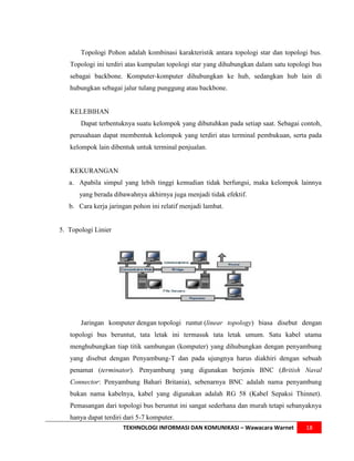 Topologi Pohon adalah kombinasi karakteristik antara topologi star dan topologi bus.
   Topologi ini terdiri atas kumpulan topologi star yang dihubungkan dalam satu topologi bus
   sebagai backbone. Komputer-komputer dihubungkan ke hub, sedangkan hub lain di
   hubungkan sebagai jalur tulang punggung atau backbone.


   KELEBIHAN
       Dapat terbentuknya suatu kelompok yang dibutuhkan pada setiap saat. Sebagai contoh,
   perusahaan dapat membentuk kelompok yang terdiri atas terminal pembukuan, serta pada
   kelompok lain dibentuk untuk terminal penjualan.


   KEKURANGAN
   a. Apabila simpul yang lebih tinggi kemudian tidak berfungsi, maka kelompok lainnya
      yang berada dibawahnya akhirnya juga menjadi tidak efektif.
   b. Cara kerja jaringan pohon ini relatif menjadi lambat.


5. Topologi Linier




       Jaringan komputer dengan topologi runtut (linear topology) biasa disebut dengan
   topologi bus beruntut, tata letak ini termasuk tata letak umum. Satu kabel utama
   menghubungkan tiap titik sambungan (komputer) yang dihubungkan dengan penyambung
   yang disebut dengan Penyambung-T dan pada ujungnya harus diakhiri dengan sebuah
   penamat (terminator). Penyambung yang digunakan berjenis BNC (British Naval
   Connector: Penyambung Bahari Britania), sebenarnya BNC adalah nama penyambung
   bukan nama kabelnya, kabel yang digunakan adalah RG 58 (Kabel Sepaksi Thinnet).
   Pemasangan dari topologi bus beruntut ini sangat sederhana dan murah tetapi sebanyaknya
   hanya dapat terdiri dari 5-7 komputer.
                      TEKHNOLOGI INFORMASI DAN KOMUNIKASI – Wawacara Warnet           18
 