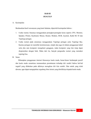 BAB III
                                         PENUTUP


A. Kesimpulan


   Berdasarkan hasil wawancara yang kami lakukan, diperoleh kesimpulan bahwa :

   1.   Usaha warnet, biasanya menggunakan perangkat-perangkat keras seperti; CPU, Monitor,
        Speaker, Printer, Keyboard, Mouse, Router, Modem, HUB, Joystick, Kabel RJ 45 dan
        Topologi jaringan.
   2.   Usaha warnet pada umumnya menggunakan Topologi jaringan yaitu Topologi Bus.
        Karena jaringan ini memiliki keistimewaan, simple dan juga irit dalam penggunaan kabel
        serta jika satu komputer mengalami gangguan, maka komputer yang lain tetap dapat
        dioperasikan dengan baik. Maka dari itu, banyak pengusaha warnet yang memakai
        topologi bus.
B. Saran
        Diharapkan penggunaan internet khususnya kaula muda, benar-benar berdampak positif
   dan kaula muda senantiasa menanamkan pemahaman terhadap diri sendiri bahwa hal-hal
   negatif yang dilakukan pada akhirnya merugikan diri kita sendiri. Dan untuk yang telah
   dewasa, agar dapat mengajarkan segudang ilmu iternet yang dimilikinya kepada kaula muda.




                         TEKHNOLOGI INFORMASI DAN KOMUNIKASI – Wawacara Warnet          21
 