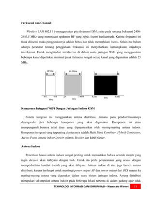 Frekuensi dan Channel

    Wireless LAN 802.11 b menggunakan pita frekuensi ISM, yaitu pada rentang frekuensi 2400-
2483.5 MHz yang merupakan spektrum RF yang bebas lisensi (unlicensed). Karena frekuensi ini
tidak dilisensi maka penggunaannya adalah bebas dan tidak memerlukan lisensi. Selain itu, belum
adanya peraturan tentang penggunaan frekuensi ini menyebabkan. kemungkinan terjadinya
interferensi. Untuk menghindari interferensi di dalam suatu jaringan WiFi yang menggunakan
beberapa kanal diperlukan minimal jarak frekuensi tengah setiap kanal yang digunakan adalah 25
MHz.




Komponen Integrasi WiFi Dengan Jaringan Indoor GSM

   Sistem integrasi ini menggunakan antena distribusi, dimana pada pendistribusiannya
dipengaruhi   oleh   beberapa    komponen     yang    akan   digunakan.   Komponen   ini   akan
mempengaruhi.besarya nilai daya yang dipapancarkan oleh masing-masing antena indoor.
Komponen integrasi yang terpenting diantaranya adalah Multi Band Combiner, Hybrid Combainer,
Access Point, antena indoor, power splitter, Booster dan kabel feeder.

Antena Indoor

   Penentuan lokasi antena indoor sangat penting untuk memastikan bahwa seluruh daerah yang
ingin dicover akan terlayani dengan baik. Untuk itu perlu perencanaan yang sesuai dengan
memperhatikan kondisi daerah yang akan dilayani. Antena indoor di sini juga berarti antena
distribusi, karena berfungsi untuk membagi power output AP dan power output dari BTS sampai ke
masing-masing antena yang digunakan dalam suatu sistem jaringan indoor. Antena distribusi
merupakan sekumpulan antena indoor pada beberapa lokasi tertentu di dalam gedung agar tidak
                           TEKHNOLOGI INFORMASI DAN KOMUNIKASI – Wawacara Warnet           23
 