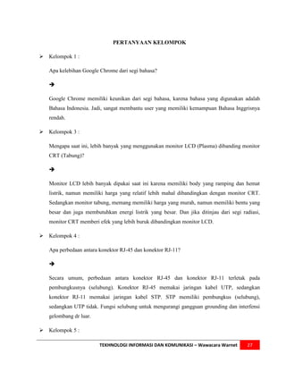 PERTANYAAN KELOMPOK

 Kelompok 1 :

   Apa kelebihan Google Chrome dari segi bahasa?

   

   Google Chrome memiliki keunikan dari segi bahasa, karena bahasa yang digunakan adalah
   Bahasa Indonesia. Jadi, sangat membantu user yang memiliki kemampuan Bahasa Inggrisnya
   rendah.

 Kelompok 3 :

   Mengapa saat ini, lebih banyak yang menggunakan monitor LCD (Plasma) dibanding monitor
   CRT (Tabung)?

   

   Monitor LCD lebih banyak dipakai saat ini karena memiliki body yang ramping dan hemat
   listrik, namun memiliki harga yang relatif lebih mahal dibandingkan dengan monitor CRT.
   Sedangkan monitor tabung, memang memiliki harga yang murah, namun memiliki bentu yang
   besar dan juga membutuhkan energi listrik yang besar. Dan jika ditinjau dari segi radiasi,
   monitor CRT memberi efek yang lebih buruk dibandingkan monitor LCD.

 Kelompok 4 :

   Apa perbedaan antara konektor RJ-45 dan konektor RJ-11?

   

   Secara umum, perbedaan antara konektor RJ-45 dan konektor RJ-11 terletak pada
   pembungkusnya (selubung). Konektor RJ-45 memakai jaringan kabel UTP, sedangkan
   konektor RJ-11 memakai jaringan kabel STP. STP memiliki pembungkus (selubung),
   sedangkan UTP tidak. Fungsi selubung untuk mengurangi gangguan grounding dan interfensi
   gelombang dr luar.

 Kelompok 5 :

                        TEKHNOLOGI INFORMASI DAN KOMUNIKASI – Wawacara Warnet          27
 