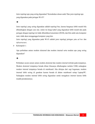 Jenis topologi apa yang sering digunakan? Kemukakan alasan anda! Dan jenis topologi apa
   yang digunakan pada jaringan Wi-Fi?

   

   Jenis topologi yang sering digunakan adalah topologi bus, karena harganya lebih murah bila
   dibandingkan dengan cara star, selain itu harga kabel yang digunakan lebih murah dan pada
   jaringan dengan topologi ini tidak dibutuhkan konsetrator (HUB), dan bila salah satu komputer
   mati, tidak akan mengganggu komputer yang lain.
   Jenis topologi yang digunakan pada Wi-Fi adalah jenis topologi jaringan yatu ad hoc dan
   infrastructure.
 Kelompok 6 :

   Apa perbedaan antara modem eksternal dan modem internal serta modem apa yang sering
   digunakan?

   

   Perbedaan secara umum antara modem eksternal dan modem internal terletak pada tempatnya.
   Modem eksternel tempatnya berada diluar (biasanya dihubungkan melalui USB) sedangkan
   modem internal tempatnya berada di mainboard. Jika ditinjau dari segi kegunaan, modem
   internal lebih sering di gunakan karena berada di dalam mainboard setiap Laptop/PC.
   Sedangkan modem internal lebih sering digunakan untuk mengakses internet karena lebih
   mudah pemakaiannya.




                         TEKHNOLOGI INFORMASI DAN KOMUNIKASI – Wawacara Warnet            28
 