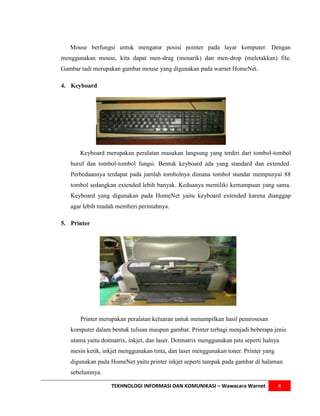 Mouse berfungsi untuk mengatur posisi pointer pada layar komputer. Dengan
menggunakan mouse, kita dapat men-drag (menarik) dan men-drop (meletakkan) file.
Gambar tadi merupakan gambar mouse yang digunakan pada warnet HomeNet.

4. Keyboard




      Keyboard merupakan peralatan masukan langsung yang terdiri dari tombol-tombol
   huruf dan tombol-tombol fungsi. Bentuk keyboard ada yang standard dan extended.
   Perbedaannya terdapat pada jumlah tombolnya dimana tombol standar mempunyai 88
   tombol sedangkan extended lebih banyak. Keduanya memiliki kemampuan yang sama.
   Keyboard yang digunakan pada HomeNet yaitu keyboard extended karena dianggap
   agar lebih mudah memberi perintahnya.

5. Printer




      Printer merupakan peralatan keluaran untuk menampilkan hasil pemrosesan
   komputer dalam bentuk tulisan maupun gambar. Printer terbagi menjadi beberapa jenis
   utama yaitu dotmatrix, inkjet, dan laser. Dotmatrix menggunakan pita seperti halnya
   mesin ketik, inkjet menggunakan tinta, dan laser menggunakan toner. Printer yang
   digunakan pada HomeNet yaitu printer inkjet seperti tampak pada gambar di halaman
   sebelumnya.

                   TEKHNOLOGI INFORMASI DAN KOMUNIKASI – Wawacara Warnet              4
 