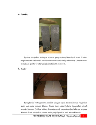6. Speaker




      Speaker merupakan perangkat keluaran yang menampilkan sinyal suara, di mana
   sinyal tersebut sebelumnya telah diolah dalam sound card (kartu suara). Gambar di atas
   merupakan gambar speaker yang digunakan oleh HomeNet.

7. Router




      Perangkat ini berfungsi untuk memilih jaringan tujuan dan meneruskan pengiriman
   paket data pada jaringan khusus. Router hanya dapat bekerja berdasarkan sebuah
   protokol jaringan. Periferal ini juga digunakan untuk menggabungkan beberapa jaringan.
   Gambar di atas merupakan gambar router yang digunakan pada warnet HomNet.
                  TEKHNOLOGI INFORMASI DAN KOMUNIKASI – Wawacara Warnet             5
 