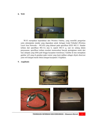 8. WiFi




       Wi-Fi merupakan kependekan dari Wireless Fidelity, yang memiliki pengertian
   yaitu sekumpulan standar yang digunakan untuk Jaringan Lokal Nirkabel (Wireless
   Local Area Networks – WLAN) yang didasari pada spesifikasi IEEE 802.11. Standar
   terbaru dari spesifikasi 802.11a atau b, seperti 802.11 g, saat ini sedang dalam
   penyusunan, spesifikasi terbaru tersebut menawarkan banyak peningkatan mulai dari
   luas cakupan yang lebih jauh hingga kecepatan transfernya. Gambar di atas merupakan
   gambar wifi yang di gunakan pada warnet yang kami jadikan sebagai obyek observasi
   yaitu wifi dengan merek linksis dengan kecepatan 2 GigaByte.

9. Amplitudo




                  TEKHNOLOGI INFORMASI DAN KOMUNIKASI – Wawacara Warnet          6
 