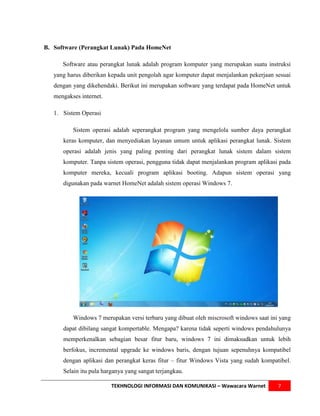 B. Software (Perangkat Lunak) Pada HomeNet

      Software atau perangkat lunak adalah program komputer yang merupakan suatu instruksi
   yang harus diberikan kepada unit pengolah agar komputer dapat menjalankan pekerjaan sesuai
   dengan yang dikehendaki. Berikut ini merupakan software yang terdapat pada HomeNet untuk
   mengakses internet.

   1. Sistem Operasi

          Sistem operasi adalah seperangkat program yang mengelola sumber daya perangkat
      keras komputer, dan menyediakan layanan umum untuk aplikasi perangkat lunak. Sistem
      operasi adalah jenis yang paling penting dari perangkat lunak sistem dalam sistem
      komputer. Tanpa sistem operasi, pengguna tidak dapat menjalankan program aplikasi pada
      komputer mereka, kecuali program aplikasi booting. Adapun sistem operasi yang
      digunakan pada warnet HomeNet adalah sistem operasi Windows 7.




          Windows 7 merupakan versi terbaru yang dibuat oleh miscrosoft windows saat ini yang
      dapat dibilang sangat kompertable. Mengapa? karena tidak seperti windows pendahulunya
      memperkenalkan sebagian besar fitur baru, windows 7 ini dimaksudkan untuk lebih
      berfokus, incremental upgrade ke windows baris, dengan tujuan sepenuhnya kompatibel
      dengan aplikasi dan perangkat keras fitur – fitur Windows Vista yang sudah kompatibel.
      Selain itu pula harganya yang sangat terjangkau.

                         TEKHNOLOGI INFORMASI DAN KOMUNIKASI – Wawacara Warnet          7
 