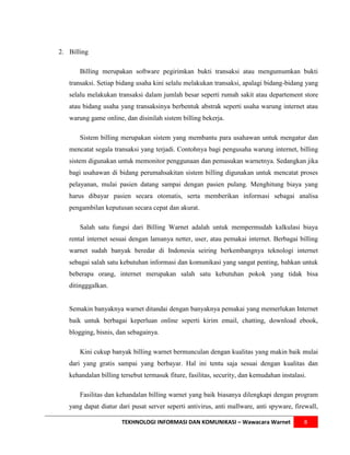 2. Billing

       Billing merupakan software pegirimkan bukti transaksi atau mengumumkan bukti
   transaksi. Setiap bidang usaha kini selalu melakukan transaksi, apalagi bidang-bidang yang
   selalu melakukan transaksi dalam jumlah besar seperti rumah sakit atau departement store
   atau bidang usaha yang transaksinya berbentuk abstrak seperti usaha warung internet atau
   warung game online, dan disinilah sistem billing bekerja.

       Sistem billing merupakan sistem yang membantu para usahawan untuk mengatur dan
   mencatat segala transaksi yang terjadi. Contohnya bagi pengusaha warung internet, billing
   sistem digunakan untuk memonitor penggunaan dan pemasukan warnetnya. Sedangkan jika
   bagi usahawan di bidang perumahsakitan sistem billing digunakan untuk mencatat proses
   pelayanan, mulai pasien datang sampai dengan pasien pulang. Menghitung biaya yang
   harus dibayar pasien secara otomatis, serta memberikan informasi sebagai analisa
   pengambilan keputusan secara cepat dan akurat.

       Salah satu fungsi dari Billing Warnet adalah untuk mempermudah kalkulasi biaya
   rental internet sesuai dengan lamanya netter, user, atau pemakai internet. Berbagai billing
   warnet sudah banyak beredar di Indonesia seiring berkembangnya teknologi internet
   sebagai salah satu kebutuhan informasi dan komunikasi yang sangat penting, bahkan untuk
   beberapa orang, internet merupakan salah satu kebutuhan pokok yang tidak bisa
   ditingggalkan.


   Semakin banyaknya warnet ditandai dengan banyaknya pemakai yang memerlukan Internet
   baik untuk berbagai keperluan online seperti kirim email, chatting, download ebook,
   blogging, bisnis, dan sebagainya.

       Kini cukup banyak billing warnet bermunculan dengan kualitas yang makin baik mulai
   dari yang gratis sampai yang berbayar. Hal ini tentu saja sesuai dengan kualitas dan
   kehandalan billing tersebut termasuk fiture, fasilitas, security, dan kemudahan instalasi.

       Fasilitas dan kehandalan billing warnet yang baik biasanya dilengkapi dengan program
   yang dapat diatur dari pusat server seperti antivirus, anti mallware, anti spyware, firewall,

                      TEKHNOLOGI INFORMASI DAN KOMUNIKASI – Wawacara Warnet                 8
 