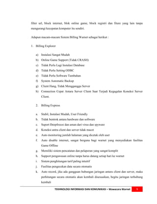 filter url, block internet, blok online game, block registri dan fiture yang lain tanpa
mengurangi kecepatan komputer itu sendiri.

Adapun macam-macam Sistem Billing Warnet sebagai berikut :

1. Billing Explorer

   a)   Instalasi Sangat Mudah
   b) Online Game Support (Tidak CRASH)
   c)   Tidak Perlu Lagi Instalasi Database
   d) Tidak Perlu Setting ODBC
   e)   Tidak Perlu Software Tambahan
   f)   System Automatic Backup
   g) Client Hang, Tidak Mengganggu Server
   h) Connection Cepat Antara Server Client Saat Terjadi Kegagalan Koneksi Server
        Client.

   2.   Billing Express

   a.   Stabil, Instalasi Mudah, User Friendly
   b.   Tidak bentrok antara hardware dan software
   c.   Suport Deepfreeze dan aman dari virus dan spyware
   d.   Koneksi antra client dan server tidak macet
   e.   Auto monitoring jumlah halaman yang dicetak oleh user
   f.   Auto disable internet, sangat berguna bagi warnet yang menyediakan fasilitas
        Game Offline
   g.   Memiliki sistem pencatatan dan pelaporan yang sangat komplit
   h.   Support pengawasan online tanpa harus datang setiap hari ke warnet
   i.   Sistem penghitungan tarif paling intuitif
   j.   Fasilitas pengecekan data secara otomatis
   k.   Auto record, jika ada gangguan hubungan jaringan antara client dan server, maka
        perhitungan secara otomatis akan kembali disesuaikan, begitu jaringan terhubung
        kembali

                   TEKHNOLOGI INFORMASI DAN KOMUNIKASI – Wawacara Warnet          9
 