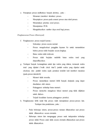 e. Penciptaan proses melibatkan banyak aktivitas, yaitu :
- Menamai (memberi identitas) proses.
- Menyisipkan proses pada senarai proses atau tabel proses.
- Menentukan prioritas awal proses.
- Menciptakan PCB.
- Mengalokasikan sumber daya awal bagi proses.
Penghancuran Proses (Destroyed)
f. Penghancuran proses terjadi karena :
- Selesainya proses secara normal.
- Proses mengeksekusi panggilan layanan So untuk menandakan
bahwa proses telah berjalan secara lengkap.
- Batas waktu telah terlewati.
- Proses telah berjalan melebihi batas waktu total yang
dispesifikasikan.
g. Terdapat banyak kemungkinan untuk tipe waktu yang diukur, termasuk waktu
total yang dijalani (“walk clock time”) jumlah waktu yang dipakai untuk
eksekusi, dan jumlah waktu sejak pemakai terakhir kali memberi masukan
(pada proses interaktif).
- Memori tidak tersedia.
- Proses memerlukan memori lebih banyak daripada yang dapat
disediakan oleh sistem.
- Pelanggaran terhadap batas memori.
- Proses memcoba mengakses lokasi memori yang tidak diijinkan
untuk diakses.
- Terjadi kesalahan karena pelanggaran proteksi.
h. Penghancuran lebih rumit bila proses telah menciptakan proses-proses lain.
Terdapat dua pendekatan, yaitu :
- Pada beberapa sistem, proses-proses turunan dihancurkan saat proses
induk dihancurkan secara otomatis.
- Beberapa sistem lain menganggap proses anak independen terhadap
proses induk Proses anak tidak secara otomatis dihancurkan saat proses
induk dihancurkan.
 