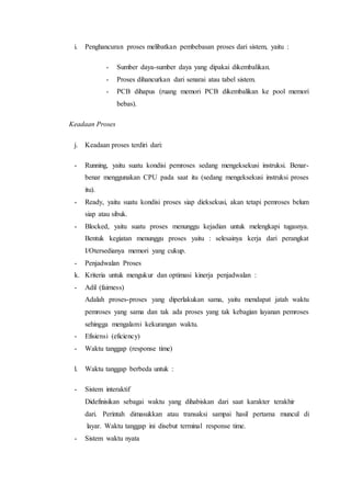 i. Penghancuran proses melibatkan pembebasan proses dari sistem, yaitu :
- Sumber daya-sumber daya yang dipakai dikembalikan.
- Proses dihancurkan dari senarai atau tabel sistem.
- PCB dihapus (ruang memori PCB dikembalikan ke pool memori
bebas).
Keadaan Proses
j. Keadaan proses terdiri dari:
- Running, yaitu suatu kondisi pemroses sedang mengeksekusi instruksi. Benar-
benar menggunakan CPU pada saat itu (sedang mengeksekusi instruksi proses
itu).
- Ready, yaitu suatu kondisi proses siap dieksekusi, akan tetapi pemroses belum
siap atau sibuk.
- Blocked, yaitu suatu proses menunggu kejadian untuk melengkapi tugasnya.
Bentuk kegiatan menunggu proses yaitu : selesainya kerja dari perangkat
I/Otersedianya memori yang cukup.
- Penjadwalan Proses
k. Kriteria untuk mengukur dan optimasi kinerja penjadwalan :
- Adil (fairness)
Adalah proses-proses yang diperlakukan sama, yaitu mendapat jatah waktu
pemroses yang sama dan tak ada proses yang tak kebagian layanan pemroses
sehingga mengalami kekurangan waktu.
- Efisiensi (eficiency)
- Waktu tanggap (response time)
l. Waktu tanggap berbeda untuk :
- Sistem interaktif
Didefinisikan sebagai waktu yang dihabiskan dari saat karakter terakhir
dari. Perintah dimasukkan atau transaksi sampai hasil pertama muncul di
layar. Waktu tanggap ini disebut terminal response time.
- Sistem waktu nyata
 