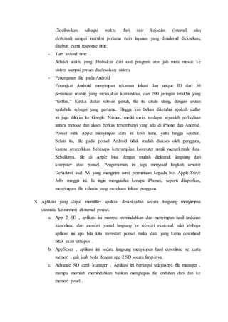 Didefinisikan sebagai waktu dari saat kejadian (internal atau
eksternal) sampai instruksi pertama rutin layanan yang dimaksud dieksekusi,
disebut event response time.
- Turn around time
Adalah waktu yang dihabiskan dari saat program atau job mulai masuk ke
sistem sampai proses diselesaikan sistem.
- Penanganan file pada Android
Perangkat Android menyimpan rekaman lokasi dan unique ID dari 50
pemancar mobile yang melakukan komunikasi, dan 200 jaringan terakhir yang
“terlihat.” Ketika daftar relevan penuh, file itu ditulis ulang, dengan urutan
terdahulu sebagai yang pertama. Hingga kini belum diketahui apakah daftar
ini juga dikirim ke Google. Namun, meski mirip, terdapat sejumlah perbedaan
antara metode dan akses berkas tersembunyi yang ada di iPhone dan Android.
Ponsel milik Apple menyimpan data ini lebih lama, yaitu hingga setahun.
Selain itu, file pada ponsel Android tidak mudah diakses oleh pengguna,
karena memerlukan beberapa keterampilan komputer untuk mengekstrak data.
Sebaliknya, file di Apple bisa dengan mudah diekstrak langsung dari
komputer atau ponsel. Pengumuman ini juga menyusul langkah senator
Demokrat asal AS yang mengirim surat permintaan kepada bos Apple Steve
Jobs minggu ini. Ia ingin mengetahui kenapa iPhones, seperti dilaporkan,
menyimpan file rahasia yang merekam lokasi pengguna.
S. Aplikasi yang dapat memfilter aplikasi downloadan secara langsung menyimpan
otomatis ke memori eksternal ponsel.
a. App 2 SD , aplikasi ini mampu memindahkan dan menyimpan hasil unduhan
/download dari memori ponsel langsung ke memori eksternal, nilai lebihnya
aplikasi ini apa bila kita merestart ponsel maka data yang kamu download
tidak akan terhapus .
b. AppSever , aplikasi ini secara langsung menyimpan hasil download se kartu
memori , gak jauh beda dengan app 2 SD secara fungsinya.
c. Advance SD card Manager , Aplikasi ini berfungsi selayaknya file manager ,
mampu memilah memindahkan bahkan menghapus file unduhan dari dan ke
memori posel .
 