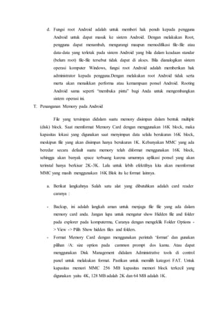 d. Fungsi root Android adalah untuk memberi hak penuh kepada pengguna
Android untuk dapat masuk ke sistem Android. Dengan melakukan Root,
pengguna dapat menambah, mengurangi maupun memodifikasi file-file atau
data-data yang terletak pada sistem Android yang bila dalam keadaan standar
(belum root) file-file tersebut tidak dapat di akses. Bila dianalogikan sistem
operasi komputer Windows, fungsi root Android adalah memberikan hak
administrator kepada pengguna.Dengan melakukan root Android tidak serta
merta akan menaikkan performa atau kemampuan ponsel Android. Rooting
Android sama seperti “membuka pintu” bagi Anda untuk mengembangkan
sistem operasi ini.
T. Penanganan Memory pada Android
File yang tersimpan didalam suatu memory disimpan dalam bentuk multiple
(disk) block. Saat memformat Memory Card dengan menggunakan 16K block, maka
kapasitas lokasi yang digunakan saat menyimpan data selalu berukuran 16K block,
meskipun file yang akan disimpan hanya berukuran 1K. Kebanyakan MMC yang ada
beredar secara default suatu memory telah diformat menggunakan 16K block,
sehingga akan banyak space terbuang karena umumnya aplikasi ponsel yang akan
terinstal hanya berkisar 2K-3K. Lalu untuk lebih efektifnya kita akan memformat
MMC yang masih menggunakan 16K Blok itu ke format lainnya.
a. Berikut langkahnya Salah satu alat yang dibutuhkan adalah card reader
caranya :
- Backup, ini adalah langkah aman untuk menjaga file file yang ada dalam
memory card anda. Jangan lupa untuk mengatur show Hidden file and folder
pada explorer pada komputermu, Caranya dengan mengeklik Folder Options -
> View -> Pilih Show hidden files and folders.
- Format Memory Card dengan menggunakan perintah ‘format’ dan gunakan
pilihan /A: size option pada cammon prompt dos kamu. Atau dapat
menggunakan Disk Management didalam Administrative tools di control
panel untuk melakukan format. Pastikan untuk memilih kategori FAT. Untuk
kapasitas memori MMC 256 MB kapasitas memori block terkecil yang
digunakan yaitu 4K, 128 MB adalah 2K dan 64 MB adalah 1K.
 