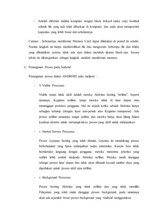 - Setelah diformat melalui komputer dengan block terkecil maka copy kembali
seluruh file yang tadi telah dibackup di komputer, dan anda akan memperoleh
kapasitas yang lebih besar dari sebelumnya.
Catatan : Sebenarnya memformat Memory Card dapat dilakukan di ponsel itu sendiri.
Namun langkah ini hanya membersihkan file dan mengcreate beberapa file dan folder
yang dibutuhkan system, tidak ada opsi dalam merubah ukuran block-nya. Secara
teknis ini dikategorikan sebagai langkah standart memformat memory.
U. Penanganan Proses pada Android
Penanganan proses dalam ANDROID yaitu meliputi :
- V Visible Processes
Visible tetapi tidak aktif adalah mereka Aktivitas hosting “terlihat”. Seperti
namanya, Kegiatan terlihat, tetapi mereka tidak di latar depan atau
menanggapi peristiwa pengguna. Hal ini terjadi ketika sebuah Aktivitas hanya
sebagian tertutup (dengan layar non-penuh atau Kegiatan transparan). Ada
proses terlihat umumnya sangat sedikit, dan mereka hanya akan hilang dalam
keadaan ekstrim untuk memungkinkan proses yang aktif untuk melanjutkan.
- v Started Service Processes
Proses Layanan hosting yang telah dimulai, Layanan ini mendukung proses
berkelanjutan yang harus melanjutkan tanpa antarmuka. Karena Jasa tidak
berinteraksi langsung dengan pengguna, mereka menerima prioritas yang
sedikit lebih rendah daripada Aktivitas terlihat. Mereka masih dianggap
sebagai proses latar depan dan tidak akan dibunuh kecuali sumber daya yang
diperlukan untuk proses aktif atau terlihat.
- v Background Processes
Proses hosting Aktivitas yang tidak terlihat dan yang tidak memiliki
Pelayanan yang telah mulai dianggap proses background. pada umumnya
akan ada sejumlah besar proses background yang Android menggunakan.
 