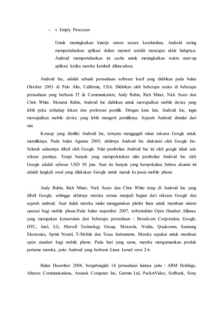 - v Empty Processes
Untuk meningkatkan kinerja sistem secara keseluruhan, Android sering
mempertahankan aplikasi dalam memori setelah mencapai akhir hidupnya.
Android mempertahankan ini cache untuk meningkatkan waktu start-up
aplikasi ketika mereka kembali diluncurkan.
Android Inc, adalah sebuah perusahaan software kecil yang didirikan pada bulan
Oktober 2003 di Palo Alto, California, USA. Didirikan oleh beberapa senior di beberapa
perusahaan yang berbasis IT & Communication; Andy Rubin, Rich Miner, Nick Sears dan
Chris White. Menurut Rubin, Android Inc didirikan untuk mewujudkan mobile device yang
lebih peka terhadap lokasi dan preferensi pemilik. Dengan kata lain, Android Inc, ingin
mewujudkan mobile device yang lebih mengerti pemiliknya. Sejarah Android dimulai dari
sini.
Konsep yang dimiliki Android Inc, ternyata menggugah minat raksasa Google untuk
memilikinya. Pada bulan Agustus 2005, akhirnya Android Inc diakuisisi oleh Google Inc.
Seluruh sahamnya dibeli oleh Google. Nilai pembelian Android Inc ini oleh google tidak ada
release pastinya. Tetapi banyak yang memperkirakan nilai pembelian Android Inc oleh
Google adalah sebesar USD 50 juta. Saat itu banyak yang berspekulasi, bahwa akuisisi ini
adalah langkah awal yang dilakukan Google untuk masuk ke pasar mobile phone.
Andy Rubin, Rich Miner, Nick Sears dan Chris White tetap di Android Inc yang
dibeli Google, sehingga akhirnya mereka semua menjadi bagian dari raksasa Google dan
sejarah android. Saat itulah mereka mulai menggunakan platfor linux untuk membuat sistem
operasi bagi mobile phone.Pada bulan nopember 2007, terbentuklan Open Handset Alliance
yang merupakan konsorsium dari beberapa perusahaan : Broadcom Corporation, Google,
HTC, Intel, LG, Marvell Technology Group, Motorola, Nvidia, Qualcomm, Samsung
Electronics, Sprint Nextel, T-Mobile dan Texas Instruments. Mereka sepakat untuk membuat
open standart bagi mobile phone. Pada hari yang sama, mereka mengumumkan produk
pertama mereka, yaitu Android yang berbasis Linux kernel versi 2.6.
Bulan Desember 2008, bergabunglah 14 perusahaan lainnya yaitu : ARM Holdings,
Atheros Communications, Asustek Computer Inc, Garmin Ltd, PacketVideo, Softbank, Sony
 