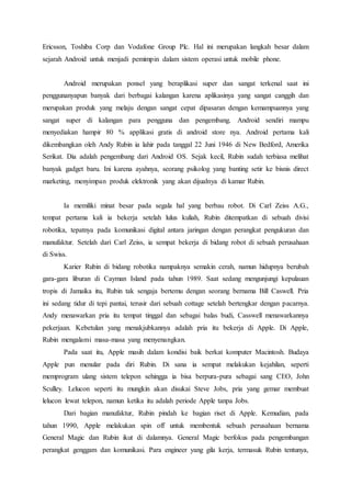Ericsson, Toshiba Corp dan Vodafone Group Plc. Hal ini merupakan langkah besar dalam
sejarah Android untuk menjadi pemimpin dalam sistem operasi untuk mobile phone.
Android merupakan ponsel yang beraplikasi super dan sangat terkenal saat ini
penggunanyapun banyak dari berbagai kalangan karena aplikasinya yang sangat canggih dan
merupakan produk yang melaju dengan sangat cepat dipasaran dengan kemampuannya yang
sangat super di kalangan para pengguna dan pengembang. Android sendiri mampu
menyediakan hampir 80 % applikasi gratis di android store nya. Android pertama kali
dikembangkan oleh Andy Rubin ia lahir pada tanggal 22 Juni 1946 di New Bedford, Amerika
Serikat. Dia adalah pengembang dari Android OS. Sejak kecil, Rubin sudah terbiasa melihat
banyak gadget baru. Ini karena ayahnya, seorang psikolog yang banting setir ke bisnis direct
marketing, menyimpan produk elektronik yang akan dijualnya di kamar Rubin.
Ia memiliki minat besar pada segala hal yang berbau robot. Di Carl Zeiss A.G.,
tempat pertama kali ia bekerja setelah lulus kuliah, Rubin ditempatkan di sebuah divisi
robotika, tepatnya pada komunikasi digital antara jaringan dengan perangkat pengukuran dan
manufaktur. Setelah dari Carl Zeiss, ia sempat bekerja di bidang robot di sebuah perusahaan
di Swiss.
Karier Rubin di bidang robotika nampaknya semakin cerah, namun hidupnya berubah
gara-gara liburan di Cayman Island pada tahun 1989. Saat sedang mengunjungi kepulauan
tropis di Jamaika itu, Rubin tak sengaja bertemu dengan seorang bernama Bill Caswell. Pria
ini sedang tidur di tepi pantai, terusir dari sebuah cottage setelah bertengkar dengan pacarnya.
Andy menawarkan pria itu tempat tinggal dan sebagai balas budi, Casswell menawarkannya
pekerjaan. Kebetulan yang menakjubkannya adalah pria itu bekerja di Apple. Di Apple,
Rubin mengalami masa-masa yang menyenangkan.
Pada saat itu, Apple masih dalam kondisi baik berkat komputer Macintosh. Budaya
Apple pun menular pada diri Rubin. Di sana ia sempat melakukan kejahilan, seperti
memprogram ulang sistem telepon sehingga ia bisa berpura-pura sebagai sang CEO, John
Sculley. Lelucon seperti itu mungkin akan disukai Steve Jobs, pria yang gemar membuat
lelucon lewat telepon, namun ketika itu adalah periode Apple tanpa Jobs.
Dari bagian manufaktur, Rubin pindah ke bagian riset di Apple. Kemudian, pada
tahun 1990, Apple melakukan spin off untuk membentuk sebuah perusahaan bernama
General Magic dan Rubin ikut di dalamnya. General Magic berfokus pada pengembangan
perangkat genggam dan komunikasi. Para engineer yang gila kerja, termasuk Rubin tentunya,
 