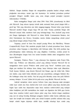 Sidekick. Dengan demikian, Danger tak mengandalkan penjualan handset sebagai sumber
penghasilan satu-satunya, namun juga dari layanannya. Ini membuat perusahaan pembuat
perangkat (Danger) memiliki tujuan yang sama dengan penjual perangkat (operator
telekomunikasi T-Mobile).
Rubin meninggalkan Danger pada tahun 2004. Pada 2008, perusahaannya itu dibeli
oleh Microsoft. Sang raksasa rupanya tertarik untuk memasuki bisnis ponsel dengan lebih a-
gresif lagi. Nilai yang ditawarkan pun tidak tanggung-tanggung. Menurut kabar yang beredar
Microsoft membeli Danger dengan harga 500 juta dolar. Namun, pembelian Danger oleh
Microsoft ternyata tidak membawa hasil yang berbunga-bunga. Para eksekutif yang tersisa
dari Danger digabungkan oleh Microsoft ke dalam Mobile Communication Business, dari
divisi Entertainment dan Devices. Kemudian, mereka diminta mengembang sebuah ponsel
yang dikenal dengan sebutan Project Pink.
Targetnya, ponsel ini harus bisa menjadi pesaing iPhone dan BlackBerry. Menurut
ComputerWorld, Project Pink menderita penyakit klasik di sebuah perusahaan besar. Karena
proyeknya cukup bergengsi, ia diperebutkan oleh beberapa pihak. Dan lebih parahnya lagi,
perkembangannya makin melenceng dari yang diinginkan. Contohnya, awalnya ponsel itu
akan dikembangkan dengan basis Java namun kemudian diminta untuk menggunakan sistem
operasi Microsoft.
Sayangnya, Windows Phone 7 yang seharusnya bisa digunakan untuk Project Pink,
belum siap. Walhasil, saat diluncurkan, ponsel yang akhirnya bernama Microsoft Kin ini
menggunakan sistem operasi Windows untuk ponsel yang “lawas”. Sambutan pasar yang
dingin pun membuat Kin akhirnya harus ditutup, hanya beberapa bulan sejak diluncurkan.
Nasib layanan Sidekick, yang diwarisi Microsoft dari Danger, juga tak terlalu baik. Dalam
satu insiden, yang masih belum diketahui pasti apa penyebabnya, pelanggan Sidekick tiba-
tiba kehilangan semua data mereka. Satu hal yang perlu diketahui, semua data pada Sidekick
memang disimpan ‘di awan’ (dalam hal ini pada server yang dikelola Microsoft dan bisa
Android merupakan sistem operasi berbasis Linux yang dirancang untuk perangkat
seluler layar sentuh atau biasa disebut-sebut torch screen aplikasi yang hanya disentuh pada
bagian layar sudah bisa dioperasikan tanpa harus menekan tombol-tombol yang terdapat
dalam handphone jadi lebh memudahkan dan simple saat digunakan dan lebih gaya karena
tanpa harus menekan tombol seperti telepon pintar yang biasa disebut dengan smartphone
yang saat ini sedang booming dikalangan pengguna telephon selular karena aplikasinya yang
super dan komplit dan komputer tablet yaitu sebuah komputer portable seukuran buku yang
hampir seluruh bagian depannya adalah layar, memiliki teknologi layar sentuh yang
 