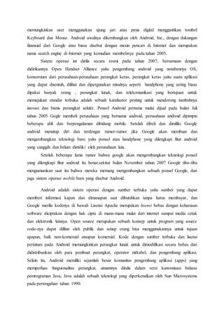 memungkinkan user menggunakan ujung jari atau pena digital menggantikan tombol
Keyboard dan Mouse. Android awalnya dikembangkan oleh Android, Inc., dengan dukungan
finansial dari Google atau biasa disebut dengan mesin pencari di Internet dan merupakan
nama search engine di Internet yang kemudian membelinya pada tahun 2005.
Sistem operasi ini dirilis secara resmi pada tahun 2007, bersamaan dengan
didirikannya Open Handset Alliance yaitu pengembang android yang notabennya OS,
konsorsium dari perusahaan-perusahaan perangkat keras, perangkat keras yaitu suatu aplikasi
yang dapat disentuh, dilihat dan dipergunakan misalnya seperti handphone yang sering biasa
dipakai banyak orang , perangkat lunak, dan telekomunikasi yang bertujuan untuk
memajukan standar terbuka adalah sebuah katalisator penting untuk mendorong tumbuhnya
inovasi dan bisnis perangkat seluler. Ponsel Android pertama mulai dijual pada bulan Juli
tahun 2005 Gogle membeli perusahaan yang bernama android, perusahaan android dipimpin
beberapa ahli dan berpengalaman dibidang mobile. Setelah dibeli dan dimiliki Google
android menutup diri dan terdengar rumor-rumor jika Google akan membuat dan
mengembangkan teknologi baru yaitu ponsel atau handphone yang dilengkapi fitur android
yang canggih dan belum dimiliki oleh perusahaan lain.
Setelah beberapa lama rumor bahwa google akan mengembangkan teknologi ponsel
yang dilengkapi fitur android itu benar,sekitar bulan November tahun 2007 Google tiba-tiba
mengumumkan saat itu bahwa mereka memang mengembangkan sebuah ponsel Google, dan
juga sistem operasi mobile baru yang disebut Android.
Android adalah sistem operasi dengan sumber terbuka yaitu sumber yang dapat
memberi informasi kapan dan dimanapun saat dibutuhkan tanpa harus membayar, dan
Google merilis kodenya di bawah Lisensi Apache merupakan lisensi bebas dengan keharusan
software diciptakan dengan hak cipta di mana-mana mulai dari internet sampai media cetak
dan elektronik lainnya. Open source merupakan sebuah konsep untuk program yang source
code-nya dapat dilihat oleh publik dan setiap orang bisa menggunakannya untuk tujuan
apapun, baik non-komersial ataupun komersial. Kode dengan sumber terbuka dan lisensi
perizinan pada Android memungkinkan perangkat lunak untuk dimodifikasi secara bebas dan
didistribusikan oleh para pembuat perangkat, operator nirkabel, dan pengembang aplikasi.
Selain itu, Android memiliki sejumlah besar komunitas pengembang aplikasi (apps) yang
memperluas fungsionalitas perangkat, umumnya ditulis dalam versi kustomisasi bahasa
pemrograman Java, Java adalah sebuah teknologi yang diperkenalkan oleh Sun Microsystems
pada pertengahan tahun 1990.
 