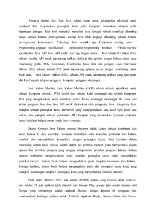 Menurut definisi dari Sun, Java adalah nama untuk sekumpulan teknologi untuk
membuat dan menjalankan perangkat lunak pada komputer standalone ataupun pada
lingkungan jaringan. Kita lebih menyukai menyebut Java sebagai sebuah teknologi dibanding
hanya sebuah bahasa pemrograman, karena Java lebih lengkap dibanding sebuah bahasa
pemrograman konvensional. Teknologi Java memiliki tiga komponen penting, yaitu: ·
Programming-language specification · Application-programming interface · Virtual-machine
specification Java API Java API terdiri dari tiga bagian utama: · Java Standard Edition (SE),
sebuah standar API untuk merancang aplikasi desktop dan applets dengan bahasa dasar yang
mendukung grafis, M/K, keamanan, konektivitas basis data dan jaringan. Java Enterprose
Edition (EE), sebuah inisiatif API untuk merancang aplikasi server dengan mendukung untuk
basis data. · Java Macro Edition (ME), sebuah API untuk merancang aplikasi yang jalan pada
alat kecil seperti telepon genggam, komputer genggam dan pager.
Java Virtual Machine Java Virtual Machine (JVM) adalah sebuah spesifikasi untuk
sebuah komputer abstrak. JVM terdiri dari sebuah kelas pemanggil dan sebuah interpreter
Java yang mengeksekusi kode arsitektur netral. Kelas pemanggil memanggil file .class dari
kedua program Java dan Java API untuk dieksekusi oleh interpreter Java. Interpreter Java
mungkin sebuah perangkat lunak interpreter yang menterjemahkan satu kode byte pada satu
waktu, atau mungkin sebuah just-intime (JIT) kompiler yang menurunkan bytecode arsitektur
netral kedalam bahasa mesin untuk host computer.
Sistem Operasi Java Sistem operasi biasanya ditulis dalam sebuah kombinasi dari
kode bahssa C dan assembly, terutama disebabkan oleh kelebihan performa dari bahasa
tersebut dan memudahkan komunikasi dengan perangkat keras. Satu kesulitan dalam
merancang sistem basis bahasa adalah dalam hal proteksi memori, yaitu memproteksi sistem
opeasi dari pemakai program yang sengaja memproteksi pemakai program lainnya. Sistem
operasi tradisional mengaharapkan pada tampilan perangkat keras untuk menyediakan
proteksi memori. Sistem basis bahasa mengandalkan pada tampilan keamanan dari bahasa.
Sebagai hasilnya, sistem basis bahasa menginginkan pada alat perangkat keras kecil, yang
mungkin kekurangan tampilan perangkat keras yang menyediakan proteksi memori.
Pada bulan Oktober 2012, ada sekitar 700.000 aplikasi yang tersedia untuk Android,
dan sekitar 25 juta aplikasi telah diunduh dari Google Play, google play adalah layanan dari
Google yang sebelumnya adalah Android Market, dengan layanan ini pengguna bisa
mendownload berbagai aplikasi untuk Android, Aplikasi Musik, Games, Buku, dan Video.
 