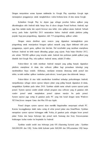 Dengan menyatukan semua layanan multimedia ke Google Play sepertinya Google ingin
memanjakan penggunanya untuk menghabiskan waktu berlama-lama di situs utama Google.
Kehadiran Google Play ke depan juga sebagai jawaban bahwa aplikasi yang
dikembangkan oleh Android tidak hanya bisa di akses dengan Ponsel berbasis Android, tapi
juga bisa melalui media lain seperti browser atau tablet. toko aplikasi utama Android. Sebuah
survey pada bulan April-Mei 2013 menemukan bahwa Android adalah platform paling
populer bagi para pengembang, digunakan oleh 71% pengembang aplikasi seluler.
Dengan sistem distribusi open sources yang digunakan memungkinkan para
pengembang untuk menciptakan beragam apikasi menarik yang dapat dinikmati oleh para
penggunanya, seperti game, aplikasi dan lain-lain. Hal tersebutlah yang membuat smartphone
berbasis Android ini lebih murah dibanding gadget yang sejenis. Pada bulan Oktober 2012,
ada sekitar 700.000 aplikasi yang tersedia untuk Android dan perkiraan jumlah aplikasi yang
diunduh dari Google Play, toko aplikasi Android utama, adalah 25 miliar.
Faktor-faktor ini telah membuat Android menjadi yang paling banyak digunakan
platform smartphone di dunia dan software pilihan bagi perusahaan teknologi yang
membutuhkan biaya rendah. Akibatnya, meskipun terutama dirancang untuk ponsel dan
tablet, ia telah melihat aplikasi tambahan pada televisi, konsol game dan elektronik lainnya.
Faktor-faktor di atas telah memberikan kontribusi terhadap perkembangan Android,
menjadikannya sebagai sistem operasi telepon pintar yang paling banyak digunakan di dunia,
mengalahkan Symbian pada tahun 2010. Symbian adalah nama sebuah system operasi pada
ponsel. System operasi sendiri adalah sebuah program atau software yang di gunakan oleh
vendor ponsel untuk menjalankan ponsel ciptaan mereka Itu pada ponsel.
System operasi juga sering di gunakan pada PC yang kita kenal dengan nama Windows
XP,Vista,Seven maupun Linux dan Mac OS-nya Apple.
Ponsel dengan system operasi akan memiliki fungsionalitas menyerupai sebuah PC.
Karena kecanggihannya itulah maka sering di sebut ponsel pintar atau SmartPhone. Symbian
merupakan system operasi kebanggan milik Nokia,..di gunakan pada sebagian besar ponsel
pintar Nokia dan hanya beberapa tipe ponsel merk Samsung dan Sony Ericsson,namun
belakangan kedua vendor itu berpindah ke Android.
Symbian sendiri terdiri atas beberapa jenis OS (Operating System) yaitu : Symbian
S60,S80,S90 dan UIQ. Nokia lebih berkutat pada S60,S80 dan S90,sementara UIQ hanya
 