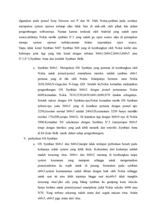 digunakan pada ponsel Sony Ericsson seri P dan M. Oleh Nokia,symbian pada awalnya
merupakan system operasi tertutup alias tidak bisa di utak-atik oleh pihak lain dalam
pengembangan softwarenya. Namun karena terdesak oleh Android yang sudah open
source,akhirnya Nokia merilis symbian S^3 yang sudah go open source alias di persiapkan
menuju system operasi terbuka,namun belum sepenuhnya open source.
Siapa tidak kenal Symbian S60? Symbian S60 yang di kembangkan oleh Nokia terdiri atas
beberapa jenis lagi yang kita kenal dengan sebutan S60v1,S60v2,S60v3,S60v5 atau
S^1,S^3,Symbian Anna dan terakhir Symbian Belle.
a. Symbian S60v1. Merupakan OS Symbian yang pertama di kembangkan oleh
Nokia untuk ponsel-ponsel smartphone mereka. adalah symbian s60v1
pertama yang di rilis oleh Nokia. Selanjutnya berturut- turut Nokia
3650,3660,N-Gage,dan N-Gage QD. Setelah itu,Nokia kemudian melanjutkan
pengembangan OS Symbian S60v2 dengan ponsel pertamanya Nokia
6600,kemudian Nokia 7610,3230,6630.6681,6680,N70 danlain sebagainya.
Setelah sukses dengan OS Symbian-nya,Nokia kemudian merilis OS Symbian
terbaru-nya yaitu S60v3 yang di kenalkan pertama dengan ponsel tipe
3250,(resolusi normal S60v3 adalah 240x320,sementara 3250 hanya memiliki
resolusi 176x208,serupa S60v2). Di lanjutkan lagi dengan S60v5-nya di Nokia
5800.Kemudian N8 sekelasnya dengan Symbian S^3 (menyerupai S60v5
tetapi dengan interface yang jauh lebih menarik dan smooth) ,Symbian Anna
di E6 (kalo Belle masih dalam tahap pengembangan).
V. perbedaan OS Symbian
a. OS Symbian S60v1 dan S60v2,hampir tidak terdapat perbedaan berarti pada
keduanya selain system yang lebih fresh. Kelemahan dari keduanya adalah
mudah terserang virus. S60v1 dan S60v2 memang di kembangkan tanpa
system keamanan yang mumpuni sehingga untuk mengamankan
ponsel,antivirus itu wajib untuk di pasang. Sementara pada symbian
s60v3,system keamanannya sudah dibuat dengan baik oleh Nokia sehingga
untuk saat ini atau lebih tepatnya hingga saat ini,s60v3 tidak mungkin
terserang virus!.jika ada yang bilang symbian itu gampang kena virus,itu
hanya berlaku untuk ponsel-ponsel smartphone jadul Nokia sekelas 6600 atau
N70. Yang terbaru sekarang sudah aman dari segala macam virus. Selain
s60v3, s60v5 juga aman dari virus.
 