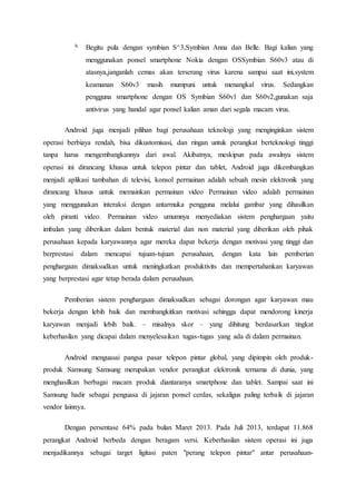 b. Begitu pula dengan symbian S^3,Symbian Anna dan Belle. Bagi kalian yang
menggunakan ponsel smartphone Nokia dengan OSSymbian S60v3 atau di
atasnya,janganlah cemas akan terserang virus karena sampai saat ini,system
keamanan S60v3 masih mumpuni untuk menangkal virus. Sedangkan
pengguna smartphone dengan OS Symbian S60v1 dan S60v2,gunakan saja
antivirus yang handal agar ponsel kalian aman dari segala macam virus.
Android juga menjadi pilihan bagi perusahaan teknologi yang menginginkan sistem
operasi berbiaya rendah, bisa dikustomisasi, dan ringan untuk perangkat berteknologi tinggi
tanpa harus mengembangkannya dari awal. Akibatnya, meskipun pada awalnya sistem
operasi ini dirancang khusus untuk telepon pintar dan tablet, Android juga dikembangkan
menjadi aplikasi tambahan di televisi, konsol permainan adalah sebuah mesin elektronik yang
dirancang khusus untuk memainkan permainan video Permainan video adalah permainan
yang menggunakan interaksi dengan antarmuka pengguna melalui gambar yang dihasilkan
oleh piranti video. Permainan video umumnya menyediakan sistem penghargaan yaitu
imbalan yang diberikan dalam bentuk material dan non material yang diberikan oleh pihak
perusahaan kepada karyawannya agar mereka dapat bekerja dengan motivasi yang tinggi dan
berprestasi dalam mencapai tujuan-tujuan perusahaan, dengan kata lain pemberian
penghargaan dimaksudkan untuk meningkatkan produktivits dan mempertahankan karyawan
yang berprestasi agar tetap berada dalam perusahaan.
Pemberian sistem penghargaan dimaksudkan sebagai dorongan agar karyawan mau
bekerja dengan lebih baik dan membangkitkan motivasi sehingga dapat mendorong kinerja
karyawan menjadi lebih baik. – misalnya skor – yang dihitung berdasarkan tingkat
keberhasilan yang dicapai dalam menyelesaikan tugas-tugas yang ada di dalam permainan.
Android menguasai pangsa pasar telepon pintar global, yang dipimpin oleh produk-
produk Samsung Samsung merupakan vendor perangkat elektronik ternama di dunia, yang
menghasilkan berbagai macam produk diantaranya smartphone dan tablet. Sampai saat ini
Samsung hadir sebagai penguasa di jajaran ponsel cerdas, sekaligus paling terbaik di jajaran
vendor lainnya.
Dengan persentase 64% pada bulan Maret 2013. Pada Juli 2013, terdapat 11.868
perangkat Android berbeda dengan beragam versi. Keberhasilan sistem operasi ini juga
menjadikannya sebagai target ligitasi paten "perang telepon pintar" antar perusahaan-
 