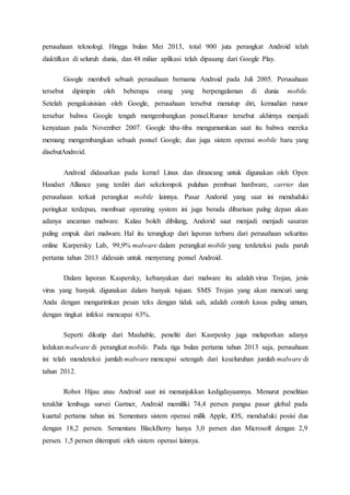 perusahaan teknologi. Hingga bulan Mei 2013, total 900 juta perangkat Android telah
diaktifkan di seluruh dunia, dan 48 miliar aplikasi telah dipasang dari Google Play.
Google membeli sebuah perusahaan bernama Android pada Juli 2005. Perusahaan
tersebut dipimpin oleh beberapa orang yang berpengalaman di dunia mobile.
Setelah pengakuisisian oleh Google, perusahaan tersebut menutup diri, kemudian rumor
tersebar bahwa Google tengah mengembangkan ponsel.Rumor tersebut akhirnya menjadi
kenyataan pada November 2007. Google tiba-tiba mengumumkan saat itu bahwa mereka
memang mengembangkan sebuah ponsel Google, dan juga sistem operasi mobile baru yang
disebutAndroid.
Android didasarkan pada kernel Linux dan dirancang untuk digunakan oleh Open
Handset Alliance yang terdiri dari sekelompok puluhan pembuat hardware, carrier dan
perusahaan terkait perangkat mobile lainnya. Pasar Andorid yang saat ini menduduki
peringkat terdepan, membuat operating system ini juga berada dibarisan palng depan akan
adanya ancaman malware. Kalau boleh dibilang, Andorid saat menjadi menjadi sasaran
paling empuk dari malware. Hal itu terungkap dari laporan terbaru dari perusahaan sekuritas
online Karpersky Lab, 99,9% malware dalam perangkat mobile yang terdeteksi pada paruh
pertama tahun 2013 didesain untuk menyerang ponsel Android.
Dalam laporan Kaspersky, kebanyakan dari malware itu adalah virus Trojan, jenis
virus yang banyak digunakan dalam banyak tujuan. SMS Trojan yang akan mencuri uang
Anda dengan mengurimkan pesan teks dengan tidak sah, adalah contoh kasus paling umum,
dengan tingkat infeksi mencapai 63%.
Seperti dikutip dari Mashable, peneliti dari Kasrpesky juga melaporkan adanya
ledakan malware di perangkat mobile. Pada tiga bulan pertama tahun 2013 saja, perusahaan
ini telah mendeteksi jumlah malware mencapai setengah dari keseluruhan jumlah malware di
tahun 2012.
Robot Hijau atau Android saat ini menunjukkan kedigdayaannya. Menurut penelitian
terakhir lembaga survei Gartner, Android memiliki 74,4 persen pangsa pasar global pada
kuartal pertama tahun ini. Sementara sistem operasi milik Apple, iOS, menduduki posisi dua
dengan 18,2 persen. Sementara BlackBerry hanya 3,0 persen dan Microsoft dengan 2,9
persen. 1,5 persen ditempati oleh sistem operasi lainnya.
 