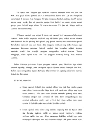 Di tingkat Asia Tenggara juga demikian, termasuk Indonesia. Hasil dari biro riset
GfK Asia, pada kuartal pertama 2013 ini menunjukkan, bahwa dari 12,8 juta smartphone
yang terjual di kawasan Asia Tenggara, 8,8 juta merupakan handset Android, atau 69 persen
pangsa pasar mobile. Dan di Indonesia, dengan lebih dari 4,5 juta ponsel cerdas terjual,
pangsa pasar Android hanya sebesar 51 persen atau sekitar 2,28 juta unit. Saingan terdekat
Android adalah BlackBerry.
Walaupun menjadi yang terkuat di dunia, ada masalah kecil mengancam keberadaan
Android. Yaitu, terlalu banyaknya notifikasi yang dikirimkan, yang bahkan secara otomatis
men-download file-file updating dari aplikasi yang pernah diunduh atau menawarkan aplikasi
baru. Selain menyedot data dari kuota data pengguna, notifikasi yang terllau banyak juga
menggangu kenyaman pengguna Android. Apalagi, jika kemudian aplikasi langsung
membuka sendiri dan mengajak pengguna menggunakan aplikasi tersebut. "Sangat
menggangu, sudah seperti iklan" kata Tari pengguna Samsung Galaxy Note berbasis
Android.
Dalam beberapa pertemuan dengan pengguna Android, yang dikeluhkan juga adalah
otomatis updating. Sehingga, perlu diwaspadai apakah layanan tersebut berbayar atau tidak.
Sebab, sekali mengupdate layanan berbayar, dikesempatan lain, updating akan terus menerus
terjadi dan ditawarkan.
W. SIFAT ANDROID :
a. Sistem operasi Android akan menjadi pilihan yang baik bagi vendor-vendor
smart phone karena memiliki biaya lisensi lebih murah dan sifatnya yang open
source (terbuka). sifat open source tersebut membuka peluang besar untuk
komunitas ataupun non komunitas IT untuk dapat mengembangkan atau
membuat aplikasinya sendiri. saat ini lebih dari ribuan aplikasi yang sudah
tersebar di Android market dan website blog blog pribadi.
b. Sistem operasi open source yang memiliki segudang fitur ini diyakini akan
siap bersaing melawan mobile os lainnya seperti blackberry, symbian,
windows mobile dan mac. Selain mempunyai kelebihan android juga masih
mempunyai kekurangan atau bisa dikatakan sebagai kritik yaitu Android tidak
 