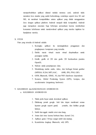 memperbolehkan aplikasi diinstal melalui memory card, android tidak
memakai Java standar yang sudah berkembang, contohnya seperti Java SE and
ME, ini membuat kompatibilitas antara aplikasi yang ditulis menggunakan
Java dengan aplikasi platform Android menjadi tidak kompatibel, Android
juga merupakan ancaman bagi beberapa perusahaan karena memberikan
konsumen kebebasan untuk mendownload aplikasi yang mereka inginkan ke
handphone mereka.
X. FITUR
Fitur yang tersedia di Android adalah:
1. Kerangka aplikasi: itu memungkinkan penggunaan dan
penghapusan komponen yang tersedia.
2. Dalvik mesin virtual: mesin virtual dioptimalkan untuk
perangkat mobile.
3. Grafik: grafik di 2D dan grafis 3D berdasarkan pustaka
OpenGL.
4. SQLite: untuk penyimpanan data.
5. Mendukung media: audio, video, dan berbagai format gambar
(MPEG4, H.264, MP3,AAC, AMR, JPG, PNG, GIF)
6. GSM, Bluetooth, EDGE, 3G, dan WiFi (hardware dependent)
7. Kamera, Global Positioning System (GPS), kompas, dan
accelerometer (tergantung hardware)
Y. KELEBIHAN dan KEKURANGAN ANDROID OS
a. KELEBIHAN ANDROID OS
1. Tidak perlu bayar untuk download aplikasi.
2. Didukung penuh google. Jadi kita dapat menikmati semua
layanan google seperti gmail, youtube, dan fasilitas google
lainnya.
3. Stabil dan nggak mudah error atau hang.
4. Aman dari virus karena berbasis linux (kernel 2.6).
5. Aplikasi game 3 D nya sangat stabil dan mantap.
6. Konektivitas lengkap. Bluetooth, wifi, GPS.
 