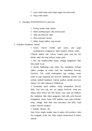 7. Layar sentuh bagus pakai tangan nggak bisa pakai stylus.
8. Harga relatif murah.
b. Sedangkan KELEMAHANNYA antara lain:
1. Kurang nyaman untuk telepon.
2. Masih membingungkan bila pertama pakai.
3. Tidak ada Microsoft office.
4. Harus terkoneksi internet.
5. Belum banyak aplikasi yang tersedia.
Z. Kelebihan Handphone Android
1. System Operasi bersifat open source, jadi sangat
memungkinkan penggunanya untuk membuat software sendiri.
2.Banyak aplikasi baik software maupun game yang bisa kita
nikmati mulai dari yang berbayar sampai gratis.
3. Dari segi tampilan,terlihat elegant, sehingga penggunanya tidak
akan mudah bosan.
4. Bersifat Multitasking yang artinya bisa menjalankan berbagai
aplikasi sekaligus, itu artinya Anda bisa menjalankan browsing,
Facebook, YM, sambil mendengerkan lagu sekaligus, namun
semua itu juga tergantung dari processor handphone tersebut. Jadi
sebelum membeli handphone Android pastikan memiliki processor
minimal 1Gz untuk kelancaran Multitasking.
5. Kemudahan dalam notifikasi, Setiap mendapatkan Misscall,
SMS, Chat baru baik dari ym maupun Facebook, Email atau
bahkan artikel terbaru dari RSS Reader, akan selalu ada notifikasi,
Jika handphone tidak dalam genggaman Anda tidak perlu khawatir
ketinggalanm, karena lampu LED Indikator akan selalu berkedip-
kedip, sehingga Anda tidak akan terlewatkan satu SMS, Email
ataupun Misscall sekalipun.
6. Tampilan (themes), Jika
Anda bosan dengan tampilan yang di sajikan oleh produsen, Anda
bisa mengganti sesuka hati, hanya dengan mendownload di market
android.
 