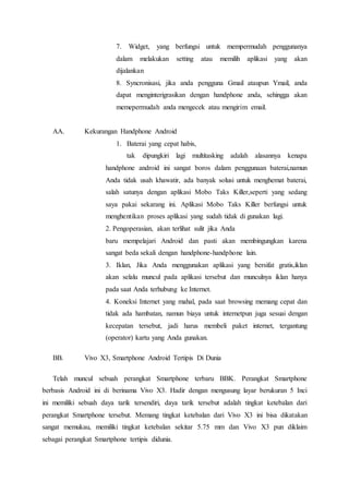 7. Widget, yang berfungsi untuk mempermudah penggunanya
dalam melakukan setting atau memilih aplikasi yang akan
dijalankan
8. Syncronisasi, jika anda pengguna Gmail ataupun Ymail, anda
dapat menginterigrasikan dengan handphone anda, sehingga akan
memepermudah anda mengecek atau mengirim email.
AA. Kekurangan Handphone Android
1. Baterai yang cepat habis,
tak dipungkiri lagi multitasking adalah alasannya kenapa
handphone android ini sangat boros dalam penggunaan baterai,namun
Anda tidak usah khawatir, ada banyak solusi untuk menghemat baterai,
salah satunya dengan aplikasi Mobo Taks Killer,seperti yang sedang
saya pakai sekarang ini. Aplikasi Mobo Taks Killer berfungsi untuk
menghentikan proses aplikasi yang sudah tidak di gunakan lagi.
2. Pengoperasian, akan terlihat sulit jika Anda
baru mempelajari Android dan pasti akan membingungkan karena
sangat beda sekali dengan handphone-handphone lain.
3. Iklan, Jika Anda menggunakan aplikasi yang bersifat gratis,iklan
akan selalu muncul pada aplikasi tersebut dan munculnya iklan hanya
pada saat Anda terhubung ke Internet.
4. Koneksi Internet yang mahal, pada saat browsing memang cepat dan
tidak ada hambatan, namun biaya untuk internetpun juga sesuai dengan
kecepatan tersebut, jadi harus membeli paket internet, tergantung
(operator) kartu yang Anda gunakan.
BB. Vivo X3, Smartphone Android Tertipis Di Dunia
Telah muncul sebuah perangkat Smartphone terbaru BBK. Perangkat Smartphone
berbasis Android ini di berinama Vivo X3. Hadir dengan mengusung layar berukuran 5 Inci
ini memiliki sebuah daya tarik tersendiri, daya tarik tersebut adalah tingkat ketebalan dari
perangkat Smartphone tersebut. Memang tingkat ketebalan dari Vivo X3 ini bisa dikatakan
sangat memukau, memiliki tingkat ketebalan sekitar 5.75 mm dan Vivo X3 pun diklaim
sebagai perangkat Smartphone tertipis didunia.
 