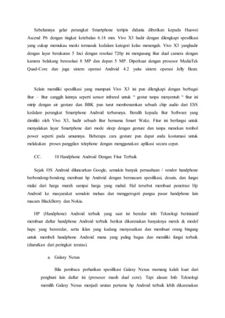 Sebelumnya gelar perangkat Smartphone tertipis didunia diberikan kepada Huawei
Ascend P6 dengan tingkat ketebalan 6.18 mm. Vivo X3 hadir dengan dilengkapi spesifikasi
yang cukup memukau meski termasuk kedalam kategori kelas menengah. Vivo X3 yanghadir
dengan layar berukuran 5 Inci dengan resolusi 720p ini mengusung fitur dual camera dengan
kamera belakang beresolusi 8 MP dan depan 5 MP. Diperkuat dengan prosesor MediaTek
Quad-Core dan juga sistem operasi Android 4.2 yaitu sistem operasi Jelly Bean.
Selain memiliki spesifikasi yang mumpuni Vivo X3 ini pun dilengkapi dengan berbagai
fitur – fitur canggih lainnya seperti sensor infrared untuk “ gestur tanpa menyentuh “ fitur ini
mirip dengan air gesture dan BBK pun turut membenamkan sebuah chip audio dari ESS
kedalam perangkat Smartphone Android terbarunya. Beralih kepada fitur Software yang
dimiliki oleh Vivo X3, hadir sebuah fitur bernama Smart Wake. Fitur ini berfungsi untuk
menyalakan layar Smartphone dari mode sleep dengan gesture dan tanpa menekan tombol
power seperti pada umumnya. Beberapa cara gesture pun dapat anda kostumasi untuk
melakukan proses panggilan telephone dengan menggunakan aplikasi secara cepat.
CC. 10 Handphone Android Dengan Fitur Terbaik
Sejak OS Android diluncurkan Google, semakin banyak perusahaan / vendor handphone
berbondong-bondong membuat hp Android dengan bermacam spesifikasi, desain, dan fungsi
mulai dari harga murah sampai harga yang mahal. Hal tersebut membuat penetrasi Hp
Android ke masyarakat semakin meluas dan menggerogoti pangsa pasar handphone lain
macam BlackBerry dan Nokia.
HP (Handphone) Android terbaik yang saat ini beredar info Teknologi berinisiatif
membuat daftar handphone Android terbaik berikut dikarenakan banyaknya merek & model
hape yang bereredar, serta iklan yang kadang menyesatkan dan membuat orang bingung
untuk membeli handphone Android mana yang paling bagus dan memiliki fungsi terbaik
(diurutkan dari peringkat teratas).
a. Galaxy Nexus
Bila pembaca perhatikan spesifikasi Galaxy Nexus memang kalah kuat dari
penghuni lain daftar ini (prosesor masih dual core). Tapi alasan Info Teknologi
memilih Galaxy Nexus menjadi urutan pertama hp Android terbaik lebih dikarenakan
 