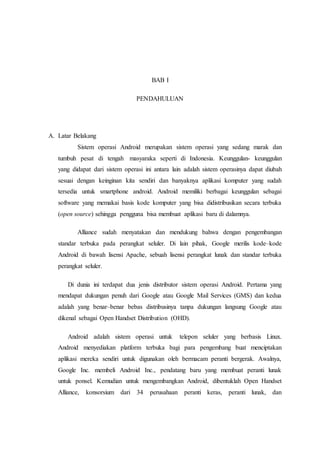 BAB I
PENDAHULUAN
A. Latar Belakang
Sistem operasi Android merupakan sistem operasi yang sedang marak dan
tumbuh pesat di tengah masyaraka seperti di Indonesia. Keunggulan- keunggulan
yang didapat dari sistem operasi ini antara lain adalah sistem operasinya dapat diubah
sesuai dengan keinginan kita sendiri dan banyaknya aplikasi komputer yang sudah
tersedia untuk smartphone android. Android memiliki berbagai keunggulan sebagai
software yang memakai basis kode komputer yang bisa didistribusikan secara terbuka
(open source) sehingga pengguna bisa membuat aplikasi baru di dalamnya.
Alliance sudah menyatakan dan mendukung bahwa dengan pengembangan
standar terbuka pada perangkat seluler. Di lain pihak, Google merilis kode–kode
Android di bawah lisensi Apache, sebuah lisensi perangkat lunak dan standar terbuka
perangkat seluler.
Di dunia ini terdapat dua jenis distributor sistem operasi Android. Pertama yang
mendapat dukungan penuh dari Google atau Google Mail Services (GMS) dan kedua
adalah yang benar–benar bebas distribusinya tanpa dukungan langsung Google atau
dikenal sebagai Open Handset Distribution (OHD).
Android adalah sistem operasi untuk telepon seluler yang berbasis Linux.
Android menyediakan platform terbuka bagi para pengembang buat menciptakan
aplikasi mereka sendiri untuk digunakan oleh bermacam peranti bergerak. Awalnya,
Google Inc. membeli Android Inc., pendatang baru yang membuat peranti lunak
untuk ponsel. Kemudian untuk mengembangkan Android, dibentuklah Open Handset
Alliance, konsorsium dari 34 perusahaan peranti keras, peranti lunak, dan
 
