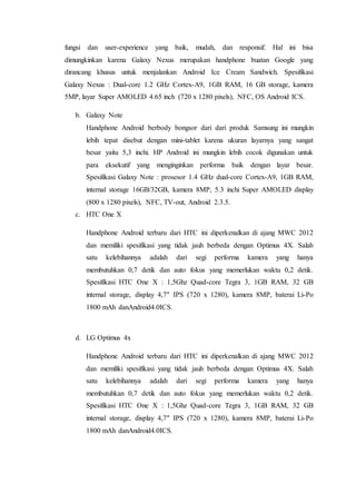 fungsi dan user-experience yang baik, mudah, dan responsif. Hal ini bisa
dimungkinkan karena Galaxy Nexus merupakan handphone buatan Google yang
dirancang khusus untuk menjalankan Android Ice Cream Sandwich. Spesifikasi
Galaxy Nexus : Dual-core 1.2 GHz Cortex-A9, 1GB RAM, 16 GB storage, kamera
5MP, layar Super AMOLED 4.65 inch (720 x 1280 pixels), NFC, OS Android ICS.
b. Galaxy Note
Handphone Android berbody bongsor dari dari produk Samsung ini mungkin
lebih tepat disebut dengan mini-tablet karena ukuran layarnya yang sangat
besar yaitu 5,3 inchi. HP Android ini mungkin lebih cocok digunakan untuk
para eksekutif yang menginginkan performa baik dengan layar besar.
Spesifikasi Galaxy Note : prosesor 1.4 GHz dual-core Cortex-A9, 1GB RAM,
internal storage 16GB/32GB, kamera 8MP, 5.3 inchi Super AMOLED display
(800 x 1280 pixels), NFC, TV-out, Android 2.3.5.
c. HTC One X
Handphone Android terbaru dari HTC ini diperkenalkan di ajang MWC 2012
dan memiliki spesifikasi yang tidak jauh berbeda dengan Optimus 4X. Salah
satu kelebihannya adalah dari segi performa kamera yang hanya
membutuhkan 0,7 detik dan auto fokus yang memerlukan waktu 0,2 detik.
Spesifikasi HTC One X : 1,5Ghz Quad-core Tegra 3, 1GB RAM, 32 GB
internal storage, display 4,7″ IPS (720 x 1280), kamera 8MP, baterai Li-Po
1800 mAh danAndroid4.0ICS.
d. LG Optimus 4x
Handphone Android terbaru dari HTC ini diperkenalkan di ajang MWC 2012
dan memiliki spesifikasi yang tidak jauh berbeda dengan Optimus 4X. Salah
satu kelebihannya adalah dari segi performa kamera yang hanya
membutuhkan 0,7 detik dan auto fokus yang memerlukan waktu 0,2 detik.
Spesifikasi HTC One X : 1,5Ghz Quad-core Tegra 3, 1GB RAM, 32 GB
internal storage, display 4,7″ IPS (720 x 1280), kamera 8MP, baterai Li-Po
1800 mAh danAndroid4.0ICS.
 