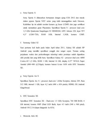 e. Sony Experia X
Sony Xperia S diluncurkan bertepatan dengan ajang CES 2012 dan masuk
dalam jajaran Xperia NXT series yang telah menanggalkan merk Ericsson.
Kelebihan hp ini adalah resolusi kamera yg besar (12MP) dan juga sertifikasi
untuk memainkan game Playstation. Spesifikasi Xperia S : prosesor dual core
1,5 GHz Qualcomm Snapdragon S3 MSM8260, GPU Adreno 220, layar TFT
4,3″ (1280×720), RAM 1GB, Internal 1,5GB, kamera 12MP.
f. Samsung Galaxi S2
Saat pertama kali hadir pada bulan April tahun 2011, Galaxy SII adalah HP
Android yang memiliki spesifikasi canggih dan sangat cepat. Namun seiring
perjalanan waktu dan perkembangan teknologi maka posisinya sudah digantikan
oleh produk lain yang lebih baru. Spesifikasi Galaxy S2 : prosesor dual core ARM
Cortex-A9 1,2 GHz, RAM 1 GB, Internal 16 GB, display 4.27″ WVGA Super
Amoled (800×480 @218ppi), kamera baterai Li-ion 1650 mAh HTC Sensation
XE.
g. Sony Experia Arc S
Spesifikasi Xperia Arc S : prosesor dual-core 1,4Ghz Scorpion, Adreno 205, Ram
512 MB, internal 1 GB, layar 4,2 inchi (480 x 854 pixels), HDMI, OS Android
Gingerbread.
h. HTC Sensation XE
Spesifikasi HTC Sensation XE : Dual-core 1.5 GHz Scorpion, 768 MB RAM, 4
GB internal, kamera 8MP (Dual LED flash), layar 4.3 inchi (540 x 960 pixel),
Android OS 2.3.4 (dapat diupgrade ke ICS).
i. Motorola Atrix 4G
 
