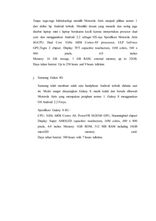 Tanpa ragu-ragu Infoteknologi memilih Motorola Atrix menjadi pilihan nomor 1
dari daftar hp Android terbaik. Memiliki desain yang menarik dan sering juga
disebut laptop mini ( laptop berukuran kecil) karena menyertakan prosesor dual
core dan menggunakan Android 2.2 sebagai OS-nya Spesifikasi Motorola Atrix
4G:CPU: Dual Core 1GHz ARM Cortex-A9 proccessor, ULP GeForce
GPU,Tegra 2 chipset. Display: TFT capacitive touchscreen, 16M colors, 540 x
960 pixels, 4.0 inches
Memory: 16 GB storage, 1 GB RAM, external memory up to 32GB.
Daya tahan baterai: Up to 250 hours and 9 hours talktime.
j. Samsung Galaxi 4G
Samsung telah membuat salah satu handphone Android terbaik didunia saat
ini. Meski sangat disayangkan Galaxy S masih kalah dan berada dibawah
Motorola Atrix yang merupakan penghuni nomor 1. Galaxy S menggunakan
OS Android 2.2 Froyo.
Spesifikasi Galaxy S 4G :
CPU: 1GHz ARM Cortex A8, PowerVR SGX540 GPU, Hummingbird chipset
Display: Super AMOLED capacitive touchscreen, 16M colors, 480 x 800
pixels, 4.0 inches Memory: 1GB ROM, 512 MB RAM including 16GB
microSD memory card.
Daya tahan baterai: 300 hours with 7 hours talktime.
 