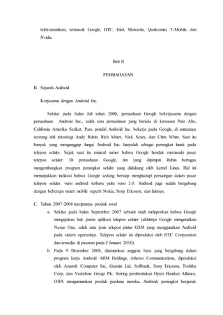 telekomunikasi, termasuk Google, HTC, Intel, Motorola, Qualcomm, T-Mobile, dan
Nvidia
Bab II
PEMBAHASAN
B. Sejarah Android
Kerjasama dengan Android Inc.
Sekitar pada bulan Juli tahun 2000, perusahaan Google bekerjasama dengan
perusahaan Android Inc., salah satu perusahaan yang berada di kawasan Palo Alto,
California Amerika Serikat. Para pendiri Android Inc. bekerja pada Google, di antaranya
seorang ahli teknologi Andy Rubin, Rich Miner, Nick Sears, dan Chris White. Saat itu
banyak yang menganggap fungsi Android Inc. hanyalah sebagai perangkat lunak pada
telepon seluler. Sejak saat itu muncul rumor bahwa Google hendak memasuki pasar
telepon seluler. Di perusahaan Google, tim yang dipimpin Rubin bertugas
mengembangkan program perangkat seluler yang didukung oleh kernel Linux. Hal ini
menunjukkan indikasi bahwa Google sedang bersiap menghadapi persaingan dalam pasar
telepon seluler. versi android terbaru yaitu versi 3.0. Android juga sudah bergabung
dengan beberapa smart mobile seperti Nokia, Sony Ericsson, dan lainnya.
C. Tahun 2007-2008 terciptanya produk awal
a. Sekitar pada bulan September 2007 sebuah studi melaporkan bahwa Google
mengajukan hak paten aplikasi telepon seluler (akhirnya Google mengenalkan
Nexus One, salah satu jenis telepon pintar GSM yang menggunakan Android
pada sistem operasinya. Telepon seluler ini diproduksi oleh HTC Corporation
dan tersedia di pasaran pada 5 Januari 2010).
b. Pada 9 Desember 2008, diumumkan anggota baru yang bergabung dalam
program kerja Android ARM Holdings, Atheros Communications, diproduksi
oleh Asustek Computer Inc, Garmin Ltd, Softbank, Sony Ericsson, Toshiba
Corp, dan Vodafone Group Plc. Seiring pembentukan Open Handset Alliance,
OHA mengumumkan produk perdana mereka, Android, perangkat bergerak
 