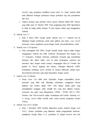 (mobile) yang merupakan modifikasi kernel Linux 2.6. Sejak Android dirilis
telah dilakukan berbagai pembaruan berupa perbaikan bug dan penambahan
fitur baru.
c. Telepon pertama yang memakai sistem operasi Android adalah HTC Dream,
yang dirilis pada 22 Oktober 2008. Pada penghujung tahun 2009 diperkirakan
di dunia ini paling sedikit terdapat 18 jenis telepon seluler yang menggunakan
Android.
D. Android versi 1.1
a. Pada 9 Maret 2009, Google merilis Android versi 1.1. Android versi ini
dilengkapi dengan pembaruan estetis pada aplikasi, jam alarm, voice search
(pencarian suara), pengiriman pesan dengan Gmail, dan pemberitahuan email.
E. Android versi 1.5 (Cupcake)
a. Pada pertengahan Mei 2009, Google kembali merilis telepon seluler dengan
menggunakan Android dan SDK (Software Development Kit) dengan versi
1.5 (Cupcake). Terdapat beberapa pembaruan termasuk juga penambahan
beberapa fitur dalam seluler versi ini yakni kemampuan merekam dan
menonton video dengan modus kamera, mengunggah video ke Youtube dan
gambar ke Picasa langsung dari telepon, dukungan Bluetooth A2DP,
kemampuan terhubung secara otomatis ke headset Bluetooth, animasi layar,
dan keyboard pada layar yang dapat disesuaikan dengan system.
F. Android versi 1.6 (Donut)
a. Donut (versi 1.6) dirilis pada September dengan menampilkan proses
pencarian yang lebih baik dibanding sebelumnya, penggunaan baterai
indikator dan kontrol applet VPN. Fitur lainnya adalah galeri yang
memungkinkan pengguna untuk memilih foto yang akan dihapus; kamera,
camcorder dan galeri yang dintegrasikan; CDMA / EVDO, 802.1x, VPN,
Gestures, dan Text-to-speech engine; kemampuan dial kontak; teknologi text
to change speech (tidak tersedia pada semua ponsel); pengadaan resolusi
VWGA.
G. Android versi 2.0/2.1 (Eclair)
a. Pada 3 Desember 2009 kembali diluncurkan ponsel Android dengan versi
2.0/2.1 (Eclair), perubahan yang dilakukan adalah pengoptimalan hardware,
peningkatan Google Maps 3.1.2, perubahan UI dengan browser baru dan
 