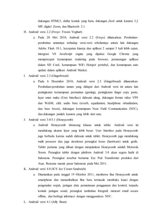 dukungan HTML5, daftar kontak yang baru, dukungan flash untuk kamera 3,2
MP, digital Zoom, dan Bluetooth 2.1.
H. Android versi 2.2 (Froyo: Frozen Yoghurt)
a. Pada 20 Mei 2010, Android versi 2.2 (Froyo) diluncurkan. Perubahan-
perubahan umumnya terhadap versi-versi sebelumnya antara lain dukungan
Adobe Flash 10.1, kecepatan kinerja dan aplikasi 2 sampai 5 kali lebih cepat,
intergrasi V8 JavaScript engine yang dipakai Google Chrome yang
mempercepat kemampuan rendering pada browser, pemasangan aplikasi
dalam SD Card, kemampuan WiFi Hotspot portabel, dan kemampuan auto
update dalam aplikasi Android Market.
I. Android versi 2.3 (Gingerbread)
a. Pada 6 Desember 2010, Android versi 2.3 (Gingerbread) diluncurkan.
Perubahan-perubahan umum yang didapat dari Android versi ini antara lain
peningkatan kemampuan permainan (gaming), peningkatan fungsi copy paste,
layar antar muka (User Interface) didesain ulang, dukungan format video VP8
dan WebM, efek audio baru (reverb, equalization, headphone virtualization,
dan bass boost), dukungan kemampuan Near Field Communication (NFC),
dan dukungan jumlah kamera yang lebih dari satu.
J. Android versi 3.0/3.1 (Honeycomb)
a. Android Honeycomb dirancang khusus untuk tablet. Android versi ini
mendukung ukuran layar yang lebih besar. User Interface pada Honeycomb
juga berbeda karena sudah didesain untuk tablet. Honeycomb juga mendukung
multi prosesor dan juga akselerasi perangkat keras (hardware) untuk grafis.
Tablet pertama yang dibuat dengan menjalankan Honeycomb adalah Motorola
Xoom. Perangkat tablet dengan platform Android 3.0 akan segera hadir di
Indonesia. Perangkat tersebut bernama Eee Pad Transformer produksi dari
Asus. Rencana masuk pasar Indonesia pada Mei 2011.
K. Android versi 4.0 (ICS :Ice Cream Sandwich)
a. Diumumkan pada tanggal 19 Oktober 2011, membawa fitur Honeycomb untuk
smartphone dan menambahkan fitur baru termasuk membuka kunci dengan
pengenalan wajah, jaringan data pemantauan penggunaan dan kontrol, terpadu
kontak jaringan sosial, perangkat tambahan fotografi, mencari email secara
offline, dan berbagi informasi dengan menggunakan NFC.
L. Android versi 4.1 (Jelly Bean)
 