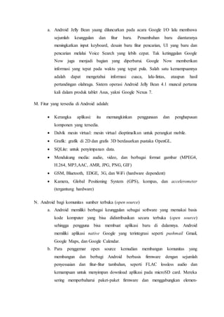 a. Android Jelly Bean yaang diluncurkan pada acara Google I/O lalu membawa
sejumlah keunggulan dan fitur baru. Penambahan baru diantaranya
meningkatkan input keyboard, desain baru fitur pencarian, UI yang baru dan
pencarian melalui Voice Search yang lebih cepat. Tak ketinggalan Google
Now juga menjadi bagian yang diperbarui. Google Now memberikan
informasi yang tepat pada waktu yang tepat pula. Salah satu kemampuannya
adalah dapat mengetahui informasi cuaca, lalu-lintas, ataupun hasil
pertandingan olahraga. Sistem operasi Android Jelly Bean 4.1 muncul pertama
kali dalam produk tablet Asus, yakni Google Nexus 7.
M. Fitur yang tersedia di Android adalah:
 Kerangka aplikasi: itu memungkinkan penggunaan dan penghapusan
komponen yang tersedia.
 Dalvik mesin virtual: mesin virtual dioptimalkan untuk perangkat mobile.
 Grafik: grafik di 2D dan grafis 3D berdasarkan pustaka OpenGL.
 SQLite: untuk penyimpanan data.
 Mendukung media: audio, video, dan berbagai format gambar (MPEG4,
H.264, MP3,AAC, AMR, JPG, PNG, GIF)
 GSM, Bluetooth, EDGE, 3G, dan WiFi (hardware dependent)
 Kamera, Global Positioning System (GPS), kompas, dan accelerometer
(tergantung hardware)
N. Android bagi komunitas sumber terbuka (open source)
a. Android memiliki berbagai keunggulan sebagai software yang memakai basis
kode komputer yang bisa didistribusikan secara terbuka (open source)
sehingga pengguna bisa membuat aplikasi baru di dalamnya. Android
memiliki aplikasi native Google yang terintegrasi seperti pushmail Gmail,
Google Maps, dan Google Calendar.
b. Para penggemar open source kemudian membangun komunitas yang
membangun dan berbagi Android berbasis firmware dengan sejumlah
penyesuaian dan fitur-fitur tambahan, seperti FLAC lossless audio dan
kemampuan untuk menyimpan download aplikasi pada microSD card. Mereka
sering memperbaharui paket-paket firmware dan menggabungkan elemen-
 