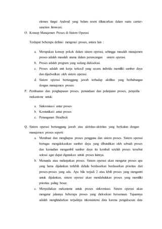 elemen fungsi Android yang belum resmi diluncurkan dalam suatu carrier-
sanction firmware.
O. Konsep Manajemen Proses di Sistem Operasi
Terdapat beberapa definisi mengenai proses, antara lain :
a. Merupakan konsep pokok dalam sistem operasi, sehingga masalah manajemen
proses adalah masalah utama dalam perancangan sistem operasi.
b. Proses adalah program yang sedang dieksekusi.
c. Proses adalah unit kerja terkecil yang secara individu memiliki sumber daya
dan dijadwalkan oleh sistem operasi.
d. Sistem operasi bertanggung jawab terhadap aktifitas yang berhubungan
dengan manajemen proses:
P. Pembuatan dan penghapusan proses, penundaan dan pelanjutan proses, penyedia
mekanisme untuk:
a. Sinkronisasi antar proses
b. Komunikasi antar proses
c. Penanganan Deadlock
Q. Sistem operasi bertanggung jawab atas aktivitas-aktivitas yang berkaitan dengan
manajemen proses seperti:
a. Membuat dan menghapus proses pengguna dan sistem proses. Sistem operasi
bertugas mengalokasikan sumber daya yang dibutuhkan oleh sebuah proses
dan kemudian mengambil sumber daya itu kembali setelah proses tersebut
selesai agar dapat digunakan untuk proses lainnya.
b. Menunda atau melanjutkan proses. Sistem operasi akan mengatur proses apa
yang harus dijalankan terlebih dahulu berdasarkan berdasarkan prioritas dari
proses-proses yang ada. Apa bila terjadi 2 atau lebih proses yang mengantri
untuk dijalankan, sistem operasi akan mendahulukan proses yang memiliki
prioritas paling besar.
c. Menyediakan mekanisme untuk proses sinkronisasi. Sistem operasi akan
mengatur jalannya beberapa proses yang dieksekusi bersamaan. Tujuannya
adalah menghindarkan terjadinya inkonsistensi data karena pengaksesan data
 