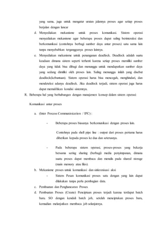 yang sama, juga untuk mengatur urutan jalannya proses agar setiap proses
berjalan dengan lancar
d. Menyediakan mekanisme untuk proses komunikasi. Sistem operasi
menyediakan mekanisme agar beberapa proses dapat saling berinteraksi dan
berkomunikasi (contohnya berbagi sumber daya antar proses) satu sama lain
tanpa menyebabkan terganggunya proses lainnya.
e. Menyediakan mekanisme untuk penanganan deadlock. Deadlock adalah suatu
keadaan dimana sistem seperti terhenti karena setiap proses memiliki sumber
daya yang tidak bisa dibagi dan menunggu untuk mendapatkan sumber daya
yang sedang dimiliki oleh proses lain. Saling menunggu inilah yang disebut
deadlock(kebuntuan). Sistem operasi harus bisa mencegah, menghindari, dan
mendeteksi adanya deadlock. Jika deadlock terjadi, sistem operasi juga harus
dapat memulihkan kondisi sistemnya.
R. Beberapa hal yang berhubungan dengan manajemen konsep dalam sistem operasi:
Komunikasi antar proses
a. (Inter Process Communinication / IPC) :
- Beberapa proses biasanya berkomunikasi dengan proses lain.
Contohnya pada shell pipe line : output dari proses pertama harus
diberikan kepada proses ke dua dan seterusnya.
- Pada beberapa sistem operasi, proses-proses yang bekerja
bersama sering sharing (berbagi) media penyimpanan, dimana
suatu proses dapat membaca dan menulis pada shared storage
(main memory atau files).
b. Mekanisme proses untuk komunikasi dan sinkronisasi aksi
- Sistem Pesan komunikasi proses satu dengan yang lain dapat
dilakukan tanpa perlu pembagian data.
c. Pembuatan dan Penghancuran Proses
d. Pembuatan Proses (Create) Penciptaan proses terjadi karena terdapat batch
baru. SO dengan kendali batch job, setelah menciptakan proses baru,
kemudian melanjutkan membaca job selanjutnya.
 