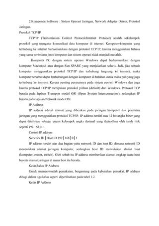 2.Komponen Software : Sistem Operasi Jaringan, Network Adapter Driver, Protokol
Jaringan.
Protokol TCP/IP
       TCP/IP (Transmission Control Protocol/Internet Protocol) adalah sekelompok
protokol yang mengatur komunikasi data komputer di internet. Komputer-komputer yang
terhubung ke internet berkomunikasi dengan protokol TCP/IP, karena menggunakan bahasa
yang sama perbedaan jenis komputer dan sistem operasi tidak menjadi masalah.
            Komputer PC dengan sistem operasi Windows dapat berkomunikasi dengan
komputer Macintosh atau dengan Sun SPARC yang menjalankan solaris. Jadi, jika sebuah
komputer menggunakan protokol TCP/IP dan terhubung langsung ke internet, maka
komputer tersebut dapat berhubungan dengan komputer di belahan dunia mana pun yang juga
terhubung ke internet. Karena penting peranannya pada sistem operasi Windows dan juga
karena protokol TCP/IP merupakan protokol pilihan (default) dari Windows. Protokol TCP
berada pada lapisan Transport model OSI (Open System Interconnection), sedangkan IP
berada pada lapisan Network mode OSI.
       IP Address
       IP address adalah alamat yang diberikan pada jaringan komputer dan peralatan
jaringan yang menggunakan protokol TCP/IP. IP address terdiri atas 32 bit angka biner yang
dapat dituliskan sebagai empat kelompok angka desimal yang dipisahkan oleh tanda titik
seperti 192.168.0.1.
       Contoh IP address
       Network ID│Host ID 192│168│0│1
       IP address terdiri atas dua bagian yaitu network ID dan host ID, dimana network ID
menentukan alamat jaringan komputer, sedangkan host ID menentukan alamat host
(komputer, router, switch). Oleh sebab itu IP address memberikan alamat lengkap suatu host
beserta alamat jaringan di mana host itu berada.
       Kelas-kelas IP Address
       Untuk mempermudah pemakaian, bergantung pada kebutuhan pemakai, IP address
dibagi dalam tiga kelas seperti diperlihatkan pada tabel 1.2.
       Kelas IP Address
 
