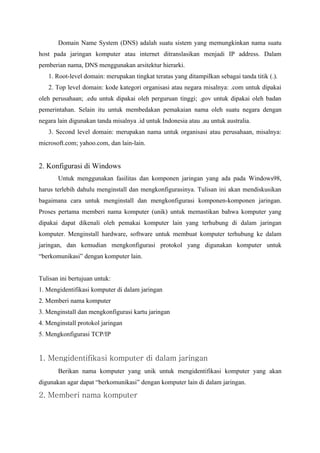 Domain Name System (DNS) adalah suatu sistem yang memungkinkan nama suatu
host pada jaringan komputer atau internet ditranslasikan menjadi IP address. Dalam
pemberian nama, DNS menggunakan arsitektur hierarki.
   1. Root-level domain: merupakan tingkat teratas yang ditampilkan sebagai tanda titik (.).
   2. Top level domain: kode kategori organisasi atau negara misalnya: .com untuk dipakai
oleh perusahaan; .edu untuk dipakai oleh perguruan tinggi; .gov untuk dipakai oleh badan
pemerintahan. Selain itu untuk membedakan pemakaian nama oleh suatu negara dengan
negara lain digunakan tanda misalnya .id untuk Indonesia atau .au untuk australia.
   3. Second level domain: merupakan nama untuk organisasi atau perusahaan, misalnya:
microsoft.com; yahoo.com, dan lain-lain.


2. Konfigurasi di Windows
       Untuk menggunakan fasilitas dan komponen jaringan yang ada pada Windows98,
harus terlebih dahulu menginstall dan mengkonfigurasinya. Tulisan ini akan mendiskusikan
bagaimana cara untuk menginstall dan mengkonfigurasi komponen-komponen jaringan.
Proses pertama memberi nama komputer (unik) untuk memastikan bahwa komputer yang
dipakai dapat dikenali oleh pemakai komputer lain yang terhubung di dalam jaringan
komputer. Menginstall hardware, software untuk membuat komputer terhubung ke dalam
jaringan, dan kemudian mengkonfigurasi protokol yang digunakan komputer untuk
“berkomunikasi” dengan komputer lain.


Tulisan ini bertujuan untuk:
1. Mengidentifikasi komputer di dalam jaringan
2. Memberi nama komputer
3. Menginstall dan mengkonfigurasi kartu jaringan
4. Menginstall protokol jaringan
5. Mengkonfigurasi TCP/IP


1. Mengidentifikasi komputer di dalam jaringan
       Berikan nama komputer yang unik untuk mengidentifikasi komputer yang akan
digunakan agar dapat “berkomunikasi” dengan komputer lain di dalam jaringan.

2. Memberi nama komputer
 