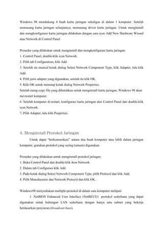 Windows 98 mendukung 4 buah kartu jaringan sekaligus di dalam 1 komputer. Setelah
memasang kartu jaringan selanjutnya, memasang driver kartu jaringan. Untuk menginstall
dan mengkonfigurasi kartu jaringan dilakukan dengan cara icon Add New Hardware Wizard
atau Network di Control Panel.


Prosedur yang dilakukan untuk menginstall dan mengkonfigurasi kartu jaringan:
1. Control Panel, double-klik icon Network.
2. Pilih tab Configuration, klik Add.
3. Setelah itu muncul kotak dialog Select Network Component Type, klik Adapter, lalu klik
Add.
4. Pilih jenis adapter yang digunakan, setelah itu klik OK.
5. Klik OK untuk menutup kotak dialog Network Properties.
Setelah meng-copy file yang dibutuhkan untuk menginstall kartu jaringan, Windows 98 akan
me-restart komputer.
6. Setelah komputer di-restart, konfigurasi kartu jaringan dari Control Panel dan double-klik
icon Network.
7. Pilih Adapter, lalu klik Properties.




4. Menginstall Protokol Jaringan
       Untuk dapat “berkomunikasi” antara dua buah komputer atau lebih dalam jaringan
komputer, gunakan protokol yang sering (umum) digunakan.


Prosedur yang dilakukan untuk menginstall protokol jaringan:
1. Buka Control Panel dan double-klik ikon Network.
2. Dalam tab Configurasi klik Add.
3. Pada kotak dialog Select Network Component Type, pilih Protocol dan klik Add.
4. Pilih Manufacturer dan Network Protocol dan klik OK..


Windows98 menyediakan multiple-protokol di dalam satu komputer meliputi
       1. NetBIOS Enhanced User Interface (NetBEUI)1 protokol sederhana yang dapat
digunakan untuk hubungan LAN sederhana dengan hanya satu subnet yang bekerja
berdasarkan penyiaran (broadcast base).
 