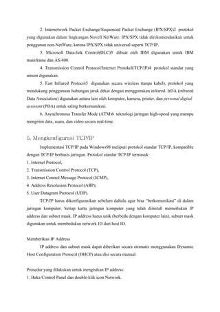 2. Internetwork Packet Exchange/Sequenced Packet Exchange (IPX/SPX)2 protokol
yang digunakan dalam lingkungan Novell NetWare. IPX/SPX tidak direkomendasikan untuk
penggunan non-NetWare, karena IPX/SPX tidak universal seperti TCP/IP.
       3. Microsoft Data-link Control(DLC)3 dibuat oleh IBM digunakan untuk IBM
mainframe dan AS/400.
       4. Transmission Control Protocol/Internet Protokol(TCP/IP)4 protokol standar yang
umum digunakan.
       5. Fast Infrared Protocol5 digunakan secara wireless (tanpa kabel), protokol yang
mendukung penggunaan hubungan jarak dekat dengan menggunakan infrared. IrDA (infrared
Data Association) digunakan antara lain oleh komputer, kamera, printer, dan personal digital
assistant (PDA) untuk saling berkomunikasi.
       6. Asynchronous Transfer Mode (ATM)6 teknologi jaringan high-speed yang mampu
mengirim data, suara, dan video secara real-time.


5. Mengkonfigurasi TCP/IP
       Implementasi TCP/IP pada Windows98 meliputi protokol standar TCP/IP, kompatible
dengan TCP/IP berbasis jaringan. Protokol standar TCP/IP termasuk:
1. Internet Protocol,
2. Transmission Control Protocol (TCP),
3. Internet Control Message Protocol (ICMP),
4. Address Resolusion Protocol (ARP),
5. User Datagram Protocol (UDP).
       TCP/IP harus dikonfigurasikan sebelum dahulu agar bisa “berkomunikasi” di dalam
jaringan komputer. Setiap kartu jaringan komputer yang telah diinstall memerlukan IP
address dan subnet mask. IP address harus unik (berbeda dengan komputer lain), subnet mask
digunakan untuk membedakan network ID dari host ID.


Memberikan IP Address
       IP address dan subnet mask dapat diberikan secara otomatis menggunakan Dynamic
Host Configuration Protocol (DHCP) atau disi secara manual.


Prosedur yang dilakukan untuk mengisikan IP address:
1. Buka Control Panel dan double-klik icon Network.
 