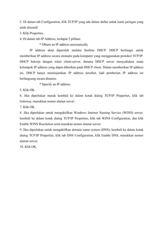 2. Di dalam tab Configuration, klik TCP/IP yang ada dalam daftar untuk kartu jaringan yang
telah diinstall.
3. Klik Properties.
4. Di dalam tab IP Address, terdapat 2 pilihan:
                   * Obtain an IP address automatically
        IP address akan diperoleh melalui fasilitas DHCP. DHCP berfungsi untuk
memberikan IP address secara otomatis pada komputer yang menggunakan protokol TCP/IP.
DHCP bekerja dengan relasi client-server, dimana DHCP server menyediakan suatu
kelompok IP address yang dapat diberikan pada DHCP client. Dalam memberikan IP address
ini, DHCP hanya meminjamkan IP address tersebut. Jadi pemberian IP address ini
berlangsung secara dinamis.
                   * Specify an IP address
5. Klik OK.
6. Jika diperlukan masuk kembali ke dalam kotak dialog TCP/IP Properties, klik tab
Gateway, masukkan nomor alamat server.
7. Klik OK.
8. Jika diperlukan untuk mengaktifkan Windows Internet Naming Service (WINS) server,
kembali ke dalam kotak dialog TCP/IP Properties, klik tab WINS Configuration, dan klik
Enable WINS Resolution serta masukan nomor alamat server.
9. Jika diperlukan untuk mengaktifkan domain name system (DNS), kembali ke dalam kotak
dialog TCP/IP Properties, klik tab DNS Configuration, klik Enable DNS, masukkan nomor
alamat server.
10. Klik OK.
 